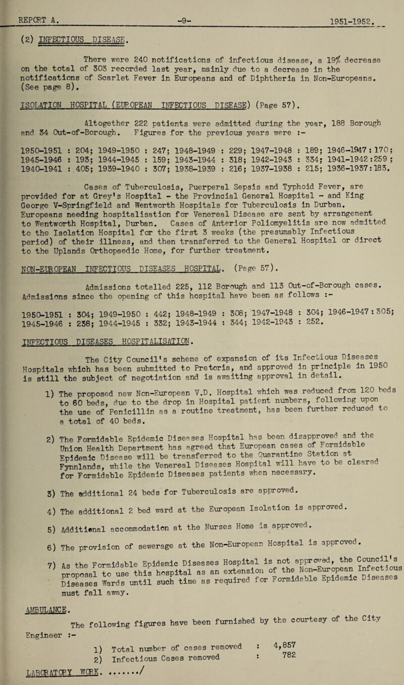 1951-1952. (2) INFECTIOUS DISEASE. There were 240 notifications of infectious disease, a 19%, decrease on the total of 303 recorded last year, mainly due to a decrease in the notifications of Scarlet Fever in Europeans and of Diphtheria in Non-Europeans, (See page 8). ISOLATION HOSPITAL (EUROPEAN INFECTIOUS DISEASE) (Page 57). Altogether 222 patients were admitted during the year, 188 Borough and 34 Out-of-Borough. Figures for the previous years were :~ 1950-1951 : 204; 1949-1950 : 247; 1948-1949 : 229; 1947-1948 : 189; 1946-1947:170; 1945-1946 : 193; 1944-1945 : 159; 1943-1944 : 318; 1942-1943 : 334; 1941-1942:259; 1940-1941 : 405; 1939-1940 : 307; 1938-1939 : 216; 1937-1938 : 215; 1936-1937:183. Cases of Tuberculosis, Puerperal Sepsis and Typhoid Fever, are provided for at Grey’s Hospital - the Provincial General Hospital - and King George V-Springfield and Wentworth Hospitals for Tuberculosis in Durban. Europeans needing hospitalisation for Venereal Disease are sent by arrangement to Wentworth Hospital, Durban. Cases of Anterior Poliomyelitis are now admitted to the Isolation Hospital for the first 3 weeks (the presumably Infectious period) of their illness, and then transferred to the General Hospital or direct to the Uplands Orthopaedic Home, for further treatment. NON-EUROPEAN INFECTIOUS DISEASES HOSPITAL. (Page 57). Admissions totalled 225, 112 Borough and 113 Out-of-Borough cases. Admissions since the opening of this hospital have been as follows :- 1950-1951 : 304; 1949-1950 : 442; 1948-1949 : 308; 1947-1948 : 304; 1946-1947 : 305; 1945-1946 : 238; 1944-1945 : 332; 1943-1944 : 344; 1942-1943 : 252. INFECTIOUS DISEASES HOSPITALISATION. The City Council’s scheme of expansion of its Infectious Diseases Hospitals which has been submitted to Pretoria, and approved in principle in 1950 is still the subject of negotiation and is awaiting approval in detail. 1) The proposed new Non-European V.D. Hospital which was reduced from 120 beds to 60 beds, due to the drop in Hospital patient numbers, following upon the use of Penicillin as a routine treatment, has been further reduced to a total of 40 beds. 2) The Formidable Epidemic Diseases Hospital has been disapproved.and the Union Health Department has agreed that European cases of Formidable Epidemic Disease will be transferred to the Quarantine Station at Fynnlands, while the Venereal Diseases Hospital will have to be cleared for Formidable Epidemic Diseases patients when necessaiy. 3) The additional 24 beds for Tuberculosis are approved. 4) The additional 2 bed ward at the European Isolation is approved. 5) Additienal accommodation at the Nurses Home is approved. 6) The provision of sewerage at the Non-European Hospital is approved. 7) As the Formidable Epidemic Diseases Hospital is not approved, the Council's ?) proposal to use this hospital as an extension of Non-European infet ous Diseases Wards until such time as required for Formidable Epidemic Diseases must fall away. AMBULANCE. The following figures have been furnished by the courtesy of the City Engineer :- 1) Total number of cases removed : 4,857 2) Infectious Cases removed : 782 LABOR. AT CRY WCR.K./