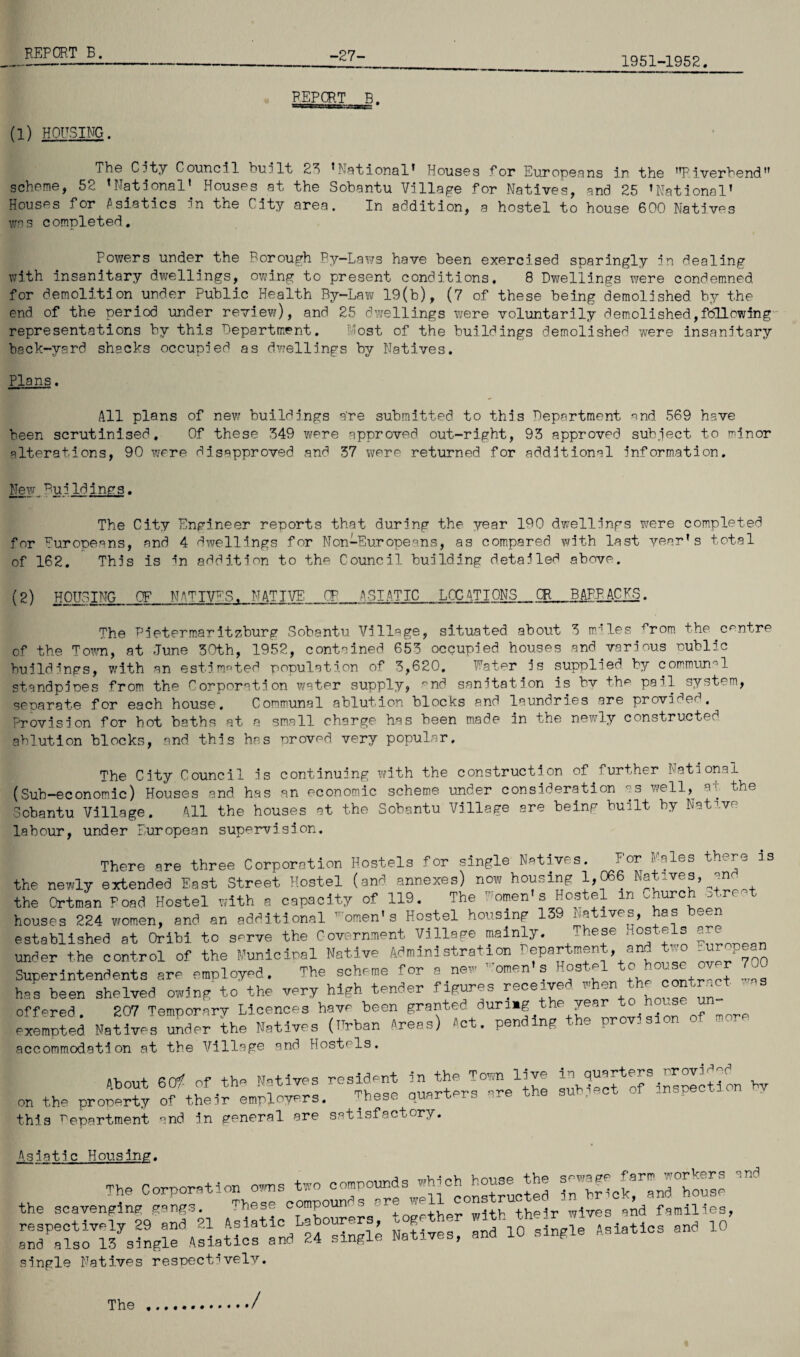 (1) HOUSING. REPORT B. 1951-1952. The City Council built 23 ’National’ Houses for Europeans in the ’’Piverbend scheme, 52 ’National’ Houses at the Sobantu Village for Natives, and 25 ’National’ Houses for Asiatics nn the City area. In addition, a hostel to house 600 Natives was completed. Powers under the Borough By-Laws have been exercised sparingly in dealing with insanitary dwellings, owing to present conditions. 8 Dwellings were condemned for demolition under Public Health By-Law 19(b), (7 of these being demolished by the end of the period under review), and 25 dwellings were voluntarily demolished,following representations by this Department. Most of the buildings demolished were insanitary back-yard shacks occupied as dwellings by Natives. Plans. All plans of new buildings are submitted to this Department nnd 569 have been scrutinised. Of these 349 were approved out-right, 93 approved subject to minor alterations, 90 were disapproved and 37 were returned for additional information. New Buildings. The City Engineer reports that during the year IDO dwellings were completed for Europeans, and 4 dwellings for Non-Europeans, as compared with last year’s total of 162. This is in addition to the Council building detailed above. (2) HOUSING OF NATIVES, NATIVE_CP_ASIATIC LOC ATIONS CR_B APR AC US. The Pietermaritzburg Sobantu Village, situated about 3 mules ^rom the centre of the Town, at June 30th, 1952, contained 653 occupied houses and various public buildings, with an estimated population of 3,620. Water is supplied by communal standpipes from the Corporation water supply, end sanitation is bv the pail system, separate for each house. Communal ablution blocks and laundries are provided. Provision for hot baths at a small charge has been made in the newly constructed ablution blocks, and this has proved very popular. The City Council is continuing with the construction of further National (Sub-economic) Houses and has an economic scheme under consideration as well, at the Sobantu Village. 411 the houses at the Sobantu Village are being built by Native labour, under European supervision. There are three Corporation Hostels for single Natives. For hales there is the newly extended East Street Hostel (and. annexes) now housing 1,066 Natives, an the Ortman Poad Hostel with a capacity of 119. The T omen s Hostel in -hurch o ,re houses 224 women, and an additional omen’s Hostel housing 139 ra lve£D een established at Oribi to serve the Government Village mainly. Hese under the control of the Municipal Native Administration Department, and two -^pean Superintendents are employed. The scheme for e new Women’s Hostel tohouse over 7 has been shelved owing to the very high tender figures receive 1 on _ , offered. 207 Temporary Licences have been granted during the year to house u exempted Natives under the Natives (Urban Areas) Act. pending the provisic - - accommodation at the Village and Hostels. About 6<* Of tho Motives resident in the Town live ^f^LnspIcM on hv on the property of their employers. These quarters re the this Department and in general are satisfactory. Asiatic Housing. The Corporation owns two compounds which house the the *>»■» eoepeunts OT '••'Je'—j ^ U fanmes, single Natives respectively. The /