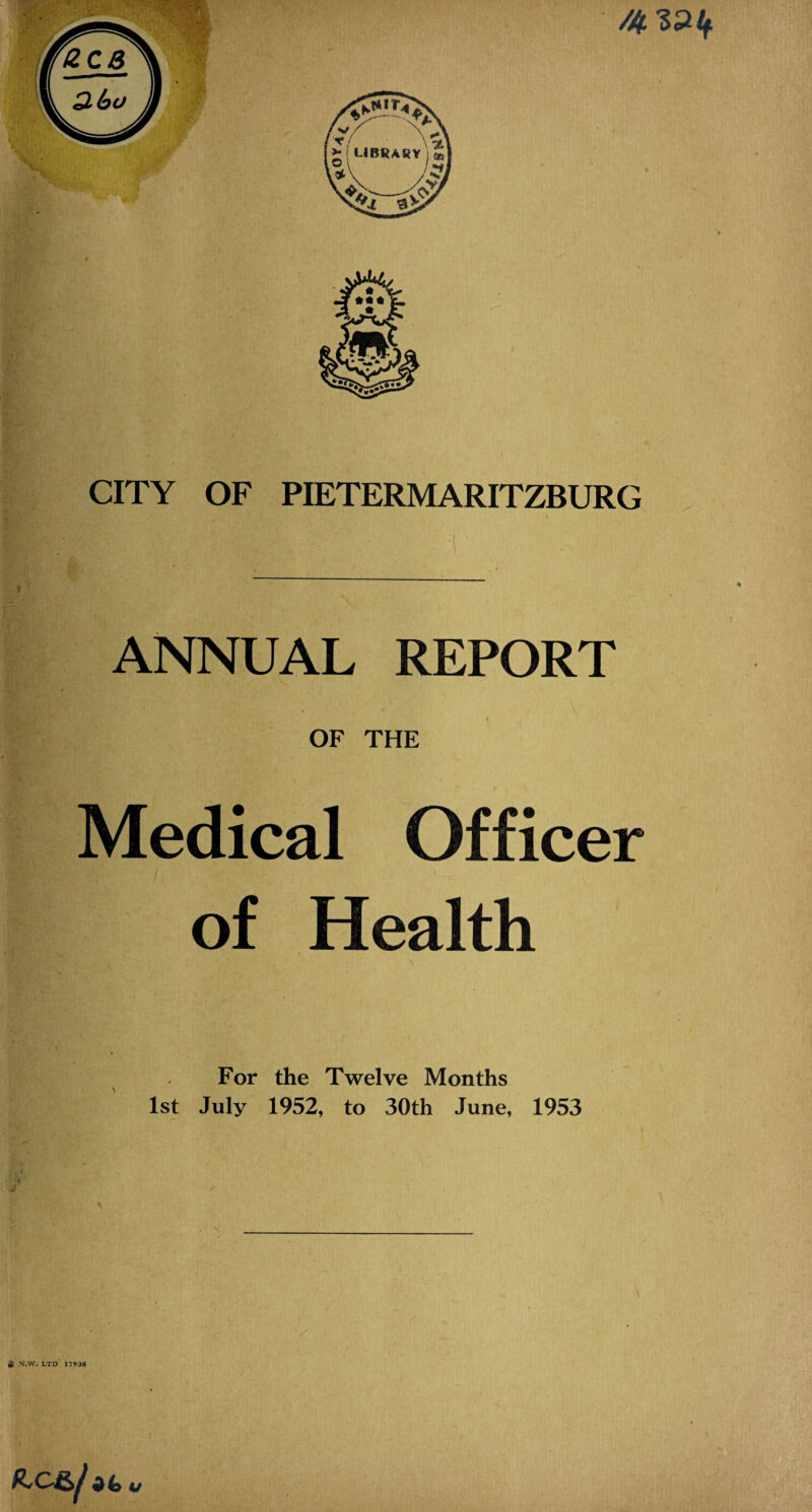 CITY OF PIETERMARITZBURG % ANNUAL REPORT OF THE Medical Officer of Health For the Twelve Months 1st July 1952, to 30th June, 1953 ■a ^ N.W. LTD 17938