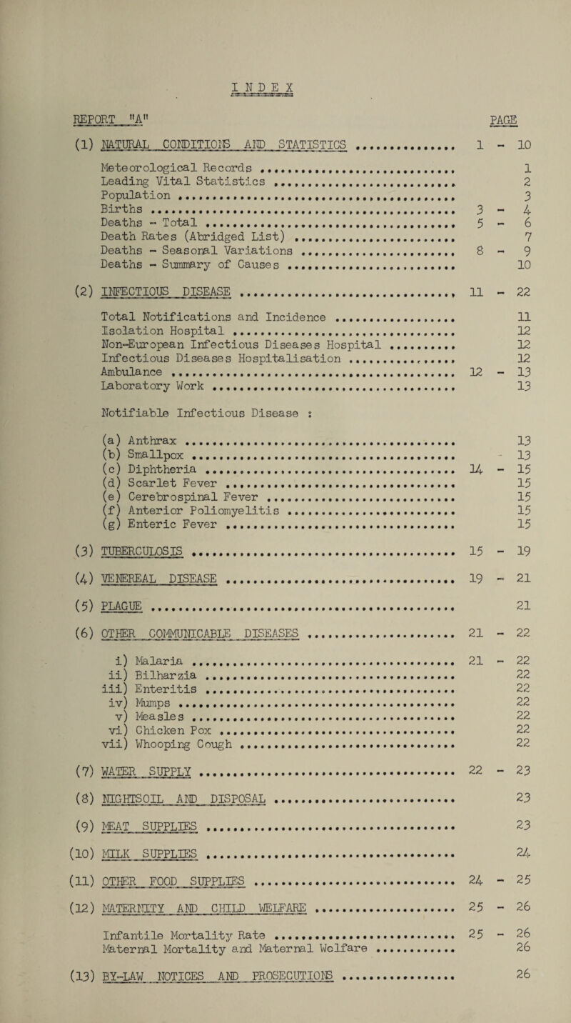 REPORT »A» PAGE (1) NATURAL COriDITIOIB AED STATISTICS . 1 - 10 Meteorological Records ..... 1 Leading Vital Statistics . 2 Population .. 3 Births . 3 - 4 Deaths - Total .. 5 - 6 Death Rates (Abridged List) .... 7 Deaths - Seasonal Variations . 8 - 9 Deaths - Summary of Cause s . 10 (2) IMCTIOUS DISEASE . 11 ~ 22 Total Notifications and Incidence ... 11 Isolation Hospital . 12 Non-European Infectious Diseases Hospital . 12 Infectious Diseases Hospitalisation. 12 Ambulance .. 12 - 13 Laboratory Work... 13 Notifiable Infectious Disease : (a) Anthrax . 13 (b) Smallpox .... - 13 (c) Diphtheria . 14 - 15 (d) Scarlet Fever ...... 15 (e) Cerebrospinal Fever . 15 (f) Anterior Poliomyelitis . 15 (g) Enteric Fever . 15 (3) TUBERCULOSIS . 15 - 19 (4) VENEREAL DISEASE . 19 - 21 (5) PLAGUE ... 21 (^) OTHER COIMJNICABLE DISEASES . 21 - 22 i) Malaria .... 21 - 22 ii) Bilharzia .. 22 iii) Enteritis .. 22 iv) Mumps . 22 v) Measles .. 22 vi) Chicken Pox . 22 vii) Whooping Cough .. 22 (7) WATER SUPPLY. 22 - 23 (8) NIGHTSOIL AND DISPOSAL . 23 (9) MEAT SUPPLIES . 23 (10) MILK SUPPLIES . 24 (11) OTHER FOOD SUPPLIES . 24 - 25 (12) MATERNITY AID CHILD VJELFARS . 25 - 26 Infantile Mortality Rate ... 25 - 26 l'4aternal Mortality 9-nd Maternal Welfare .. 26 (13) BY-UW NOTICES .AND PROSECUTION . 26