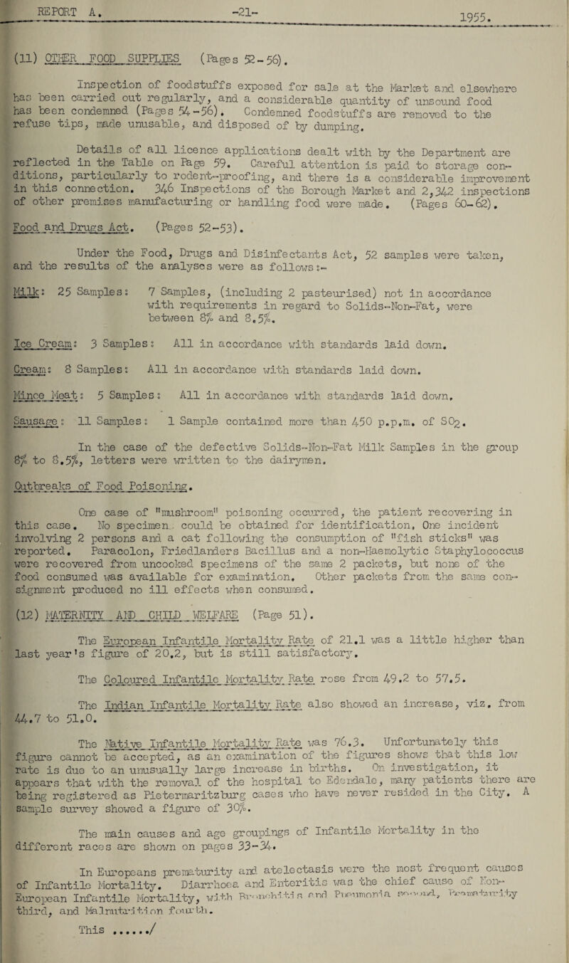 1955. (11) OTHER FOOD SUPPLIES (Phges 52-56). inspection of foodstuffs exposed for sale at the Market and elsewhere ha'-> keen carried out regularly, and a considerable quantity of unsound, food has been condemned. (Pages 54 — 56). Condemned foodstuffs are removed to the refuse tips, made unusable , and disposed of by dumping. Details of all licence applications dealt with by the Department are reflected, in the Table on Page 59. Careful attention is paid, to storage con— ditions, particularly to rodent—proofing, and there is a considerable improvement in this connection. 346 Inspections of the Borough Market and 2,342 inspections of other premises manufacturing or handling food were made. (Pages 60-62). Food and Drugs Act. (Pages 52 -53). Under the Food, Drugs and. Disinfectants Act, 52 samples were taken, and the results of the analyses were as followss- Milko 25 Sampless 7 Samples, (including 2 pasteurised) not in accordance with requirements in regard to Solids-Non-Fat, were between 8/£ and 8.5$. Ice Cream; 3 Samples § All in accordance with standards laid down. Cream; 8 Samples; All in accordance with standards laid. down. Mince Meats 5 Samples % All in accordance with standards laid, down. Sausage % 11 Samples i 1 Sample contained more than 450 p.p.m. of SOq, In the case of the defective Solids-Non-Fat Milk Samples in the group 8/o to 8.57°^ letters were written to the dairymen. Outbreaks of Food Poisoning. One case of mushroom poisoning occurred, the patient recovering in this co.se. No specimen, could, be obtained, for identification, One incident involving 2 persons and. a cat following the consumption of fish sticks was reported. Paracolon, Friedlanders Bacillus and a non-Haemolytic Staphylococcus were recovered from uncooked specimens of the same 2 packets, but none of the food consumed was available for examination. Other packets from the same con¬ signment produced no ill effects when consumed. (12) MATERNITY AID CHILD mgARE (Page 51). The European Infantile Mortality Rate of 21.1 was a little higher than last year’s figure of 20.2, but is still satisfactory. The Coloured Infantile Mortality Rate rose from 49.2 to 57,5. The Indian Infantile Mortality Rate, also showed an increase, viz. 44.7 to 51.0. from The Native Infantile Mortality Rate was 76.3. Unfortunately this figure cannot be accepted, as an examination of the figures shows that this low rate is due to an unusually large increase in births. On investigation, it appears that with the removal of the hospital to Edendale, many patients there are being registered as Pietermaritzburg cases who have never resided in the City, A sample survey showed a figure of 30%. The main causes and age groupings of Infantile Mortality in the different races are shown on pages 33-34. In Europeans prematurity and atelectasis were ohc^ mos of Infantile Mortality. Diarrhoea and Enter ins was the. cnief European Infantile Mortality, with Rronolrn -hi s end Punnmoma third, and Malnutrition fourth. ./ t frequent causes cause of Non- orj.cLy Vx-oraniirri.ty This