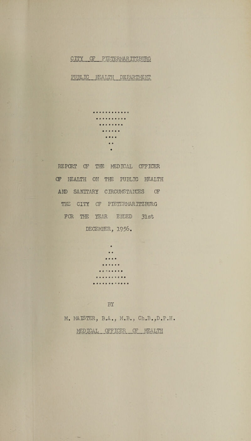 PUBLIC HEALTH DEPARTMENT « • • • • • o REPORT CF THE MEDICAL OFFICER OF HEALTH ON THE PUBLIC HEALTH AND SANITARY CIRCUMSTANCES OF THE CITY CF PIETERMARITZBURG FOR THE YEAR ENDED 31st DECEMBER, 1956. • • o # • • • • « ? 0 • • a • *»••••*«•# BY M. MAISTER, B.A., M.B., Ch.B.,D.P.H. MEDICAL OFFICER OF HEALTH