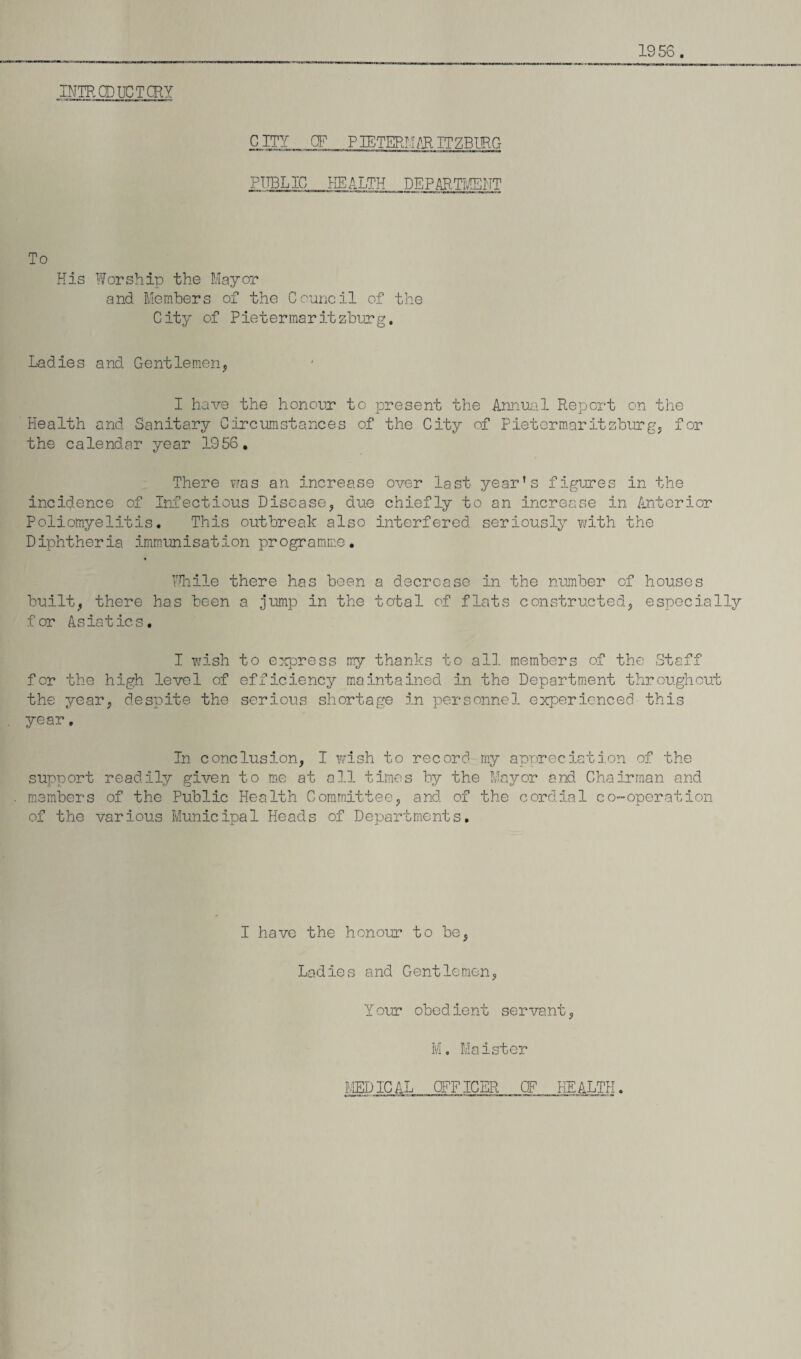 1956. INTRODUCTORY CITY OF PIETERMPR ITZBURG PITBLIC HEALTH DEPARTMENT To His Worship the Mayor and Members of the Council of the City of Pietermaritzburg. Ladies and Gentlemen, I have the honour to present the Annual Report on the Health and Sanitary Circumstances of the City of Pietermaritzburg, for the calendar year 1956. There was an increase over last year’s figures in the incidence of Infectious Disease, due chiefly to an increase in Anterior Poliomyelitis. This outbreak also interfered seriously with the Diphtheria immunisation programme. While there has been a decrease in the number of houses built, there has been a jump in the total of flats constructed, especially for Asiatics. I wish to express my thanks to all members of the Staff for the high level of efficiency maintained in the Department throughout the year, despite the serious shortage in personnel experienced this year. In conclusion, I wish to record my appreciation of the support readily given to me at all times by the Mayor and Chairman and members of the Public Health Committee, and of the cordial co-operation of the various Municipal Heads of Departments. I have the honour to be, Ladles and Gentlemen, Y our obedient servant, M. Maister