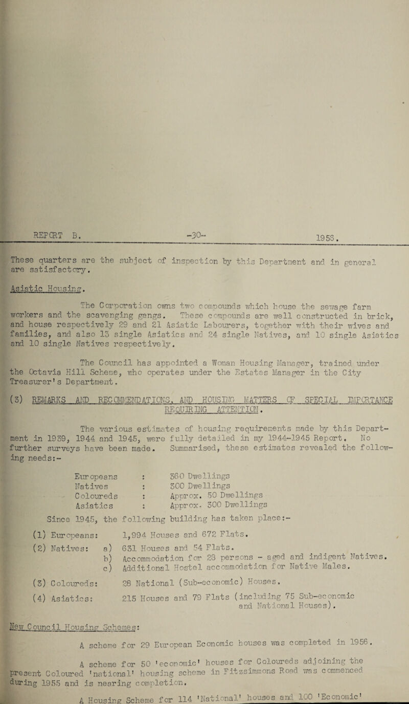 REP CRT B. -30 1953. These quarters are the subject of inspection by this Department and in general are satisfactory. Asiatic Housing. The Corporation owns two compounds which house the sewage farm workers and the scavenging gangs. These compounds are well constructed in brick, and house respectively 29 and 21 Asiatic Labourers, together with their wives and families, and also 13 single Asiatics and 24 single Natives, and 10 single Asiatics and 10 single Natives respectively. The Council has appointed a Woman Housing Manager, trained under the Octavia Hill Scheme, who operates under the Estates Manager in the City Treasurer’s Department. (3) REMARKS AND REC CM'IEND AT IONS. AND HOUSING MATTERS CF SPECIAL IMPORTANCE ’ RE QUIRING ATTENDION. The various estimates of housing requirements made by this Depart ment in 1939, 1944 and 1945, were fully detailed in my 1944-1945 Report. No further surveys have been made. Summarised, these estimates revealed the follow ing needs:~ Europeans Natives Coloureds Asiatics Since 1945, the (1) Eur opeans: (2) Natives: a) b) c) (3) Coloureds: (4) Asiatics: 560 Dwellings SCO Dwellings Appr ox. 50 Dwe11ings Approx, 300 Dwellings following building has taken place 1,994 Houses and 672 Flats. 631 Houses and 54 Flats. Accommodation for 28 persons - aged and indigent Natives. Additional Hostel accommodation for Native Males. 28 National (Sub-economic) Houses. 215 Houses and 79 Flats (including 75 Sub-economic and Nat iona 1 House s). New Council Housing Schemes: A scheme for 29 European Economic houses was completeo. an 1956. A scheme for 50 'economic' houses for Coloureds present Coloured 'national' housing scheme in Fitzsimmons Road during 1955 and is nearing completion. adjoining the was commenced. A Housing Scheme for 114 'National' houses and 100 'Economic'