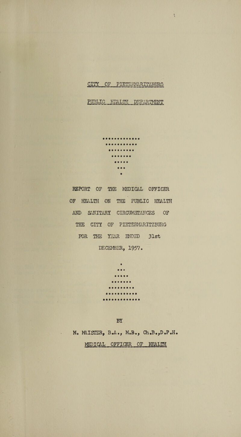 PUBLIC HEALTH DEPARTMENT ■ I mmtrn -«r«n . mw I mm ■■ l REPORT OF THE MEDICAL OFFICER OF HEALTH ON THE PUBLIC HEALTH AND SANITARY CIRCUMSTANCES OF THE CITY OF PIETERMARITZBURG FOR THE YEAR ENDED 31st DECEMBER, 1957. BY M* MAISTER, B.A., M.B., Ch.B.,D*P#H. MEDICAL OFFICER OF HEALTH