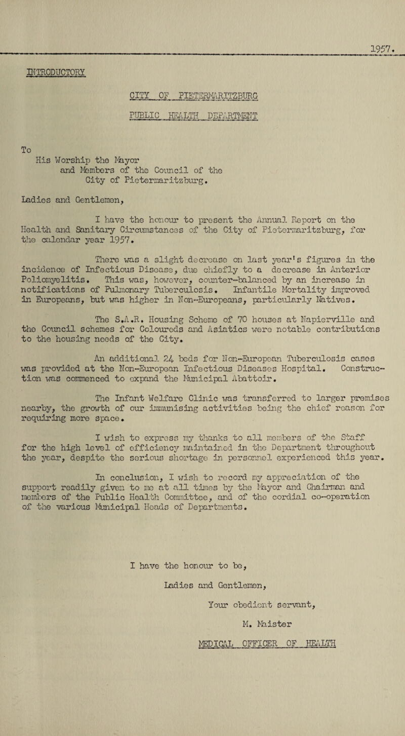 1957, INTRODUCTORY CITY OF PIETERMARITZBURG PUBLIC HEALTH DEPARTMENT To His Worship the Mayor and Members of the Council of the City of Pietermaritzburg, Ladies and Gentlemen, I have the honour to present the Annual Report on the Health and Sanitary Circumstances of the City of Pietermaritzburg, for the calendar year 1957# There was a slight decrease on last year1s figures in the incidence of Infectious Disease, due chiefly to a decrease in Anterior Poliomyelitis, This was, however, counter-balanced by an increase in notifications of Pulmonary Tuberculosis, Infantile Mortality improved in Europeans, but was higher in Non-Europeans, partici.ile.rly Natives. The S.A.R. Housing Scheme of 70 houses at Napierville and the Council schemes for Coloureds and Asiatics were notable contributions to the housing needs of the City, An additional 24 beds for Non-European Tuberculosis cases was provided at the Non-European Infectious Diseases Hospital, Construc¬ tion was commenced to expand the Municipal Abattoir. The Infant Welfare Clinic was transferred to larger premises nearby, the growth of our immunising activities being the chief reason for requiring more space. I wish to express my thanks to all members of the Staff for the high level of efficiency maintained in the Department throughout the year, despite the serious shortage in personnel experienced this year. In conclusion, I wish to record my appreciation of the support readily given to me at all times by the Thy or and Chairman and members of the Public Health Committee, and of the cordial co-operation 03? the various Municipal Heads of Departments. I have the honour to be, Ladies and Gentlemen, Your obedient servant, M, Minister