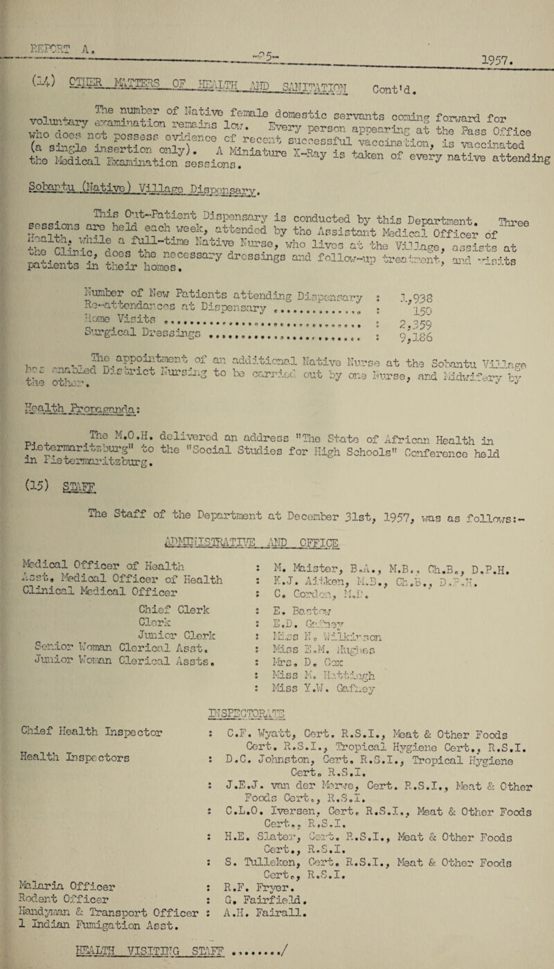 1957. •P5- (14; OTHER—MATTEL. OF HEALTH AIR) SANITATION rw,+ M - 1 11* | ' .■ k « f. -* ^ 1 V U. # I , ^'e °P Native female dome otic servants comin^ forward fn-p voluntary examination rpwinc. i~r ■? Ui3 w-:UI!o 1 orwara lor , ,  , ^'Lon loir. -very person appearing at the Paso Offion ^ho does noo possess evidence cf recent sucoe^fnl 7 Vi1? (a single insertion only). A Miniature 7 +nv V1 'Lo p?ccina^e<^ the Medical Examination issionM 7 eVeVy natlTO attendtoS OjllA^tu .(Native) Village Dispensary. aao . Thlf Out-Patient Dispensary is conducted by this Department. Three 7r^?i nS hexC^ ®^Cil week> attended by the Assistant Medical Officer of ~ £o Clilc EatiP Wh° liv=3 the Village, a3SS£ at patients An tVhlmoT^ ** treo“> ^ number of Hew Patients attending Dispensary Re-attendances at Dispensary .........' Rome Visits ..A........... ,.H HR Surgical Dressings ..... 1,938 150 O OKO < s-'J ; 9 >186 , _ , Jf1®,appoiP-tment . of an additional Native Nurse at the Sobantu Village v:- 1 D-’- '-/rict i',ursnjl2 to be carried out by one Nurse, and Midwifery by Mo alth _Pr opagnnda; .pa M.O.H. delivered an address The State of African Health in Pietermar i«zburg1 to the Social Studies for High Schools Conference held in x me termaritzburg. (15) STAFF The Staff of the Department at December 31st, 1957, was as follows ADMINISTRATIVE AND OFFICE Medical Officer of Health Asst, Medical Officer of health Clinical Medical Officer Chief Clerk Clerk Junior Clerk Senior Woman Clerical Asst. Junior Woman Clerical Assts, M. Maister, B.A., M.B., Ch.B„, D.P.H. K.J. Am tken, M, 3. C. Cord on M T' E, Bast rvj E.D. Ga: fn-av Miss No Wilkirs on Miss 3nJ >1. Hughe G Mrs, D. Cox Miss M. Hatting h Miss Y.W. Gafhey INSPECTORATE Chief Health Inspector Health Inspectors Malaria Officer : Rodent Officer : Handyman & Transport Officer : 1 Indian Fumigation Asst. C. F. Wyatt, Cert. R.S.I., Meat & Other Foods Cert. R.S.I., Tropical Hygiene Cert,, R.S.I. D. C. Johnston, Cert. R.S.I., Tropical Hygiene Cert. R.S.I, J.E.J. van der Merwe, Cert. R.S.I,, Meat & Other Foods Cert., R.S.I, C.L.O. Iversen, Cert, R.S.I., Meat & Other Foods Cert,, R.S.I. H.E. Slater, Cert. R.S.I., Meat & Other Foods Cert., R.S.I. S. Tulleken, Cert, R.S.I., Meat & Other Foods Cort,, R.S.I. R.F. Fryer. G* Fairfield, A .11. Fairall.