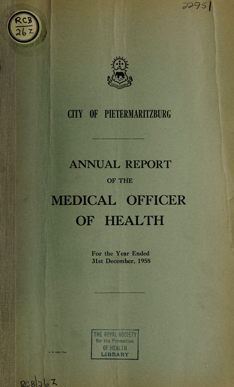 pp-9s| sflU Ppl ■M; Kpjvi ■RRH SnaM n» lirw ISHiP i»i SwSrmSHjSSS ::::... . j!. IWS; rim m ‘.UrUly HU| CITY OF PIETERMARITZBURG ANNUAL REPORT OF THE MEDICAL OFFICER OF HEALTH For the Year Ended 31st December, 1958 N. W. LTD. 7716 THE ROYAL SOCIETY for the Promotion OF HEALTH LIBRARY eass® :'/:L !Sn!«ir!!V.i!V.UH ocm U ^ r