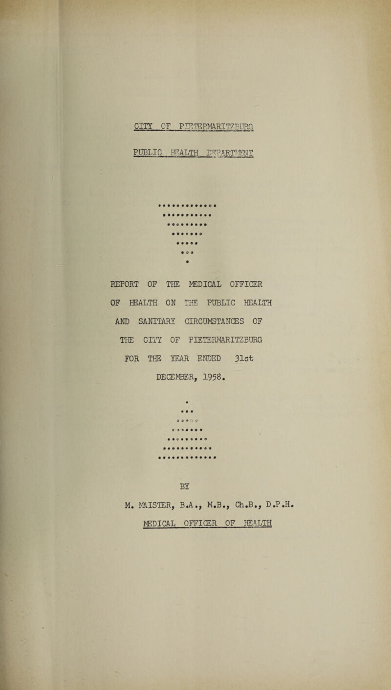 CITY OF PIE TERMARITZBURG PUBLIC HEALTH DEPARTMENT o • 9 0 9 9 REPORT OF TEE MEDICAL OFFICER OF HEALTH ON THE PUBLIC HEALTH AND SANITARY CIRCUMSTANCES OF THE CITY OF PIETERMARITZBURG FOR THE YEAR ENDED 31st DECEMBER, 1958. • • # o o * o e c ■9 BY M. MAISTER, B.A., M.B., Ch.B., D ,P NED I CAL OFFICER OF HEALTH