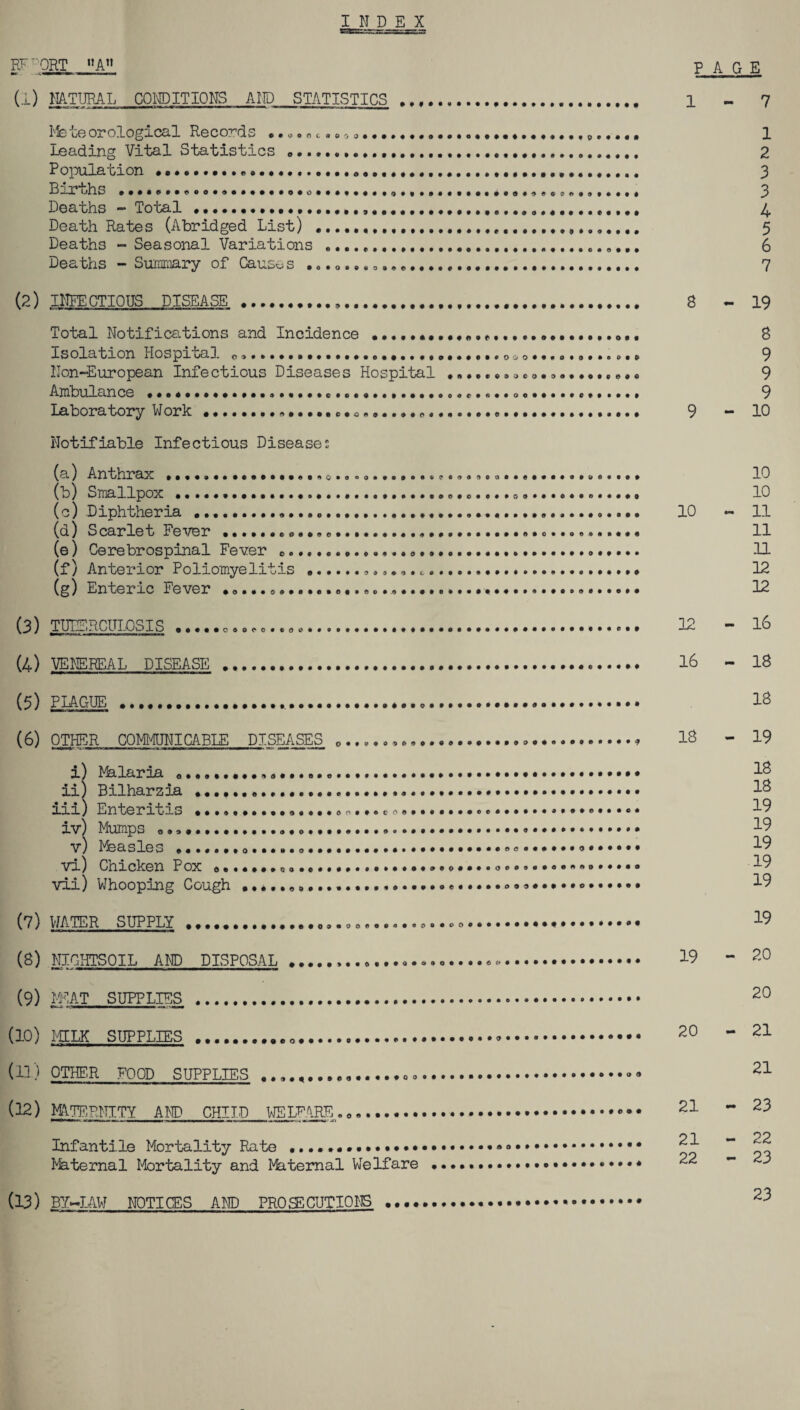 INDEX EFFORT A” (I) NATURAL CONDITIONS AND STATISTICS ... C Q O 0 0 Meteorological Records Leading Vital Statistics ............. Population •.......... L —i tj]ns Deaths - Total ......,....... Death Rates (Abridged List) ... Deaths - Seasonal Variations .... Deaths - Summary of Causes .......... ®.... (2) INFECTIOUS DISEASE ... Total Notifications and Incidence Isolation Hospital 0,.... Non-European Infectious Diseases Hospital .... Ambulance ...................c............ooe....oe............ Laboratory Work .......... Notifiable Infectious Diseases O y O • • « i Z> J O Q • O PAGE 1-7 1 2 3 3 4 5 6 7 S - 19 S 9 9 9 9-10 9 (a) Anthrax ....o............q»ooo« ........ (o) Smallpox ................................................. (c) Diphtheria ......... (q) S carle t Ee ver .......o.................................... (e) Cerebrospinal Fever e....... (f) Anterior Poliomyelitis .. .... (g) Enteric Fever ................ ...... 10 - (3) TUBERCULOSIS . (4) VENEREAL DISEASE (5) PLAGUE . cdoco • © o 12 16 10 10 11 11 11 12 12 - 16 18 18 (6) OTHER COMMUNICABLE DISEASES 0 ... i) Malaria .......... ii) Bilharzia ......... m) Enteritis ••»»»..»..®»»..oo.*«co®.......»®®..®,®*,®®e®*®e* iv) Mumps .... o • ..... v) Measles .......••••••• vi) Cnicken Pox o»....*®o.®»••*•#•»•»..•.<>••••0®®®.®®®*®®®®*®® vii) Whooping Cough ...............•.••••.©•••.•°®®®®®®®®®®®®®® (7) WATER SUPPLY ....... .......o.*go«©©«.»®..<>o..®®®®®®®®®®®®®®®®® ' NIGHTSOIL AND DISPOSAL ................o. (9) MEAT SUPPLIES . (10) MILK SUPPLIES ..... (11) OTHER FOOD SUPPLIES ..... 18 - 19 18 18 19 19 19 • 19 19 19 - 20 - ...«..<><» (12) MATERNITY AND CHILD WELFARE. Infantile Mortality Rate Maternal Mortality and Maternal Welfare 21 - 21 - 22 - (13) BY-LAW NOTICES AND PROffiCUTIONS 19 20 20 21 21 23 22 23 23