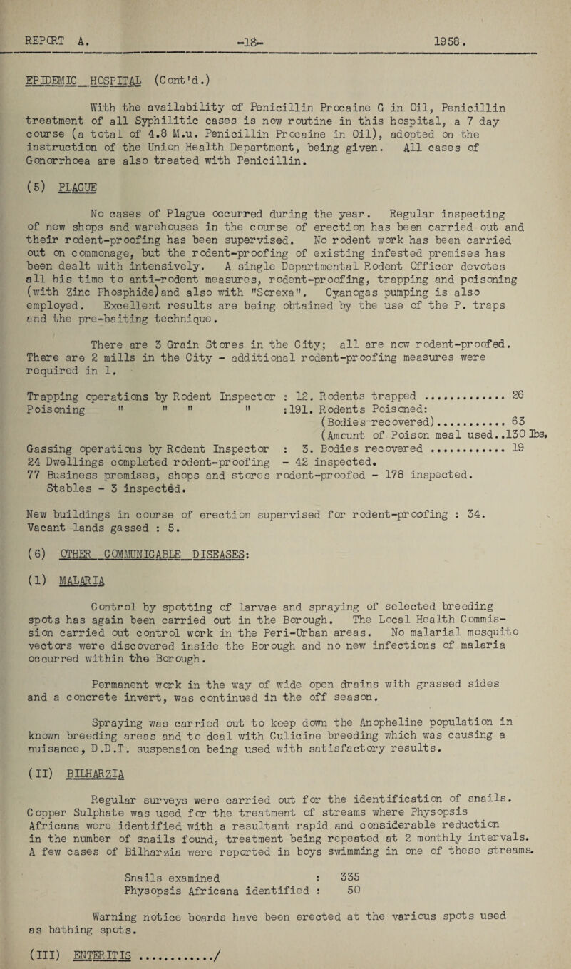 EPIDEMIC HOSPITAL (Cont'd.) With the availability of Penicillin Procaine G in Oil, Penicillin treatment of all Syphilitic cases is now routine in this hospital, a 7 day course (a total of 4.8 M.u. Penicillin Procaine in Oil), adopted on the instruction of the Union Health Department, being given. All cases of Gonorrhoea are also treated with Penicillin. (5) PLAGUE No cases of Plague occurred during the year. Regular inspecting of new shops and warehouses in the course of erection has been carried out and their rodent-proofing has been supervised. No rodent work has been carried out on commonage, but the rodent-proofing of existing infested premises has been dealt with intensively. A single Departmental Rodent Officer devotes all his time to anti-rodent measures, rodent-proofing, trapping and poisoning (with Zinc Phosphide)and also with Sorexa. Cyanogas pumping is also employed. Excellent results are being obtained by the use of the P. traps and the pre-baiting technique. There are 3 Grain Stores in the City; all are now rodent-proofed. There are 2 mills in the City - additional rodent-proofing measures were required in 1. Trapping operations by Rodent Inspector : 12. Rodents trapped . 26 Poisoning n  n n :191, Rodents Poisoned: (Bodies''Tecovered)........... 63 (Amount of Poison meal used. .130 lbs. Gassing operations by Rodent Inspector : 3. Bodies recovered . 19 24 Dwellings completed rodent-proofing - 42 inspected. 77 Business premises, shops and stores rodent-proofed - 178 inspected. Stables - 3 inspected. New buildings in course of erection supervised for rodent-proofing : 34. Vacant lands gassed : 5. ( 6) OTHER COMMUNICABLE DISEASES: (I) MALARIA Control by spotting of larvae and spraying of selected breeding spots has again been carried out in the Borough. The Local Health Commis¬ sion carried out control work in the Peri-Urban areas. No malarial mosquito vectors were discovered inside the Borough and no new infections of malaria occurred within t‘he Borough. Permanent work in the way of wide open drains with grassed sides and a concrete invert, was continued in the off season. Spraying was carried out to keep down the Anopheline population in known breeding areas and to deal with Culicine breeding which was causing a nuisance, D.D.T. suspension being used with satisfactory results. (II) BILHARZIA Regular surveys were carried out for the identification of snails. Copper Sulphate was used for the treatment of streams where Physopsis Africana were identified with a resultant rapid and considerable reduction in the number of snails found, treatment being repeated at 2 monthly intervals. A few cases of Bilharzia were reported in boys swimming in one of these streams. Snails examined : 335 Physopsis Africana identified : 50 Warning notice boards have been erected at the various spots used as bathing spots. (Ill) ENTERITIS /