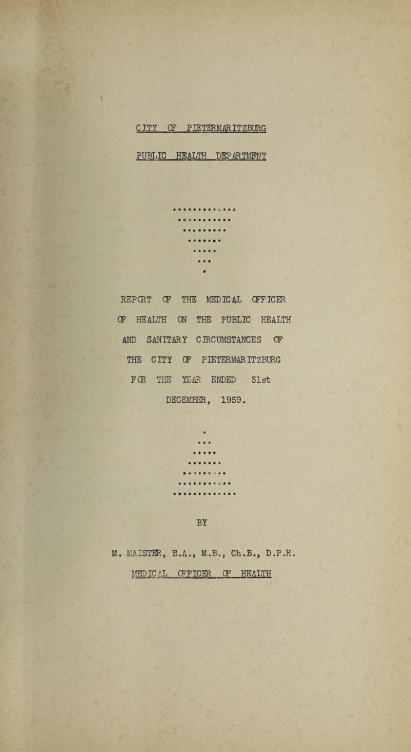 CITY CF PIETERMARITZBURG PUBLIC HEALTH DEPARTMENT REPORT CF THE MEDICAL OFFICER CF HEALTH ON THE PUBLIC HEALTH AND SANITARY CIRCUMSTANCES CF THE CITY CF PIETERMARITZBURG FCR THE YEAR ENDED 31st DECEMBER, 1959. • • • • • • r o • BY M. MAISTER, B.A., M.B., Ch.B., D.P.H MEDICAL CFFICER OF HEALTH