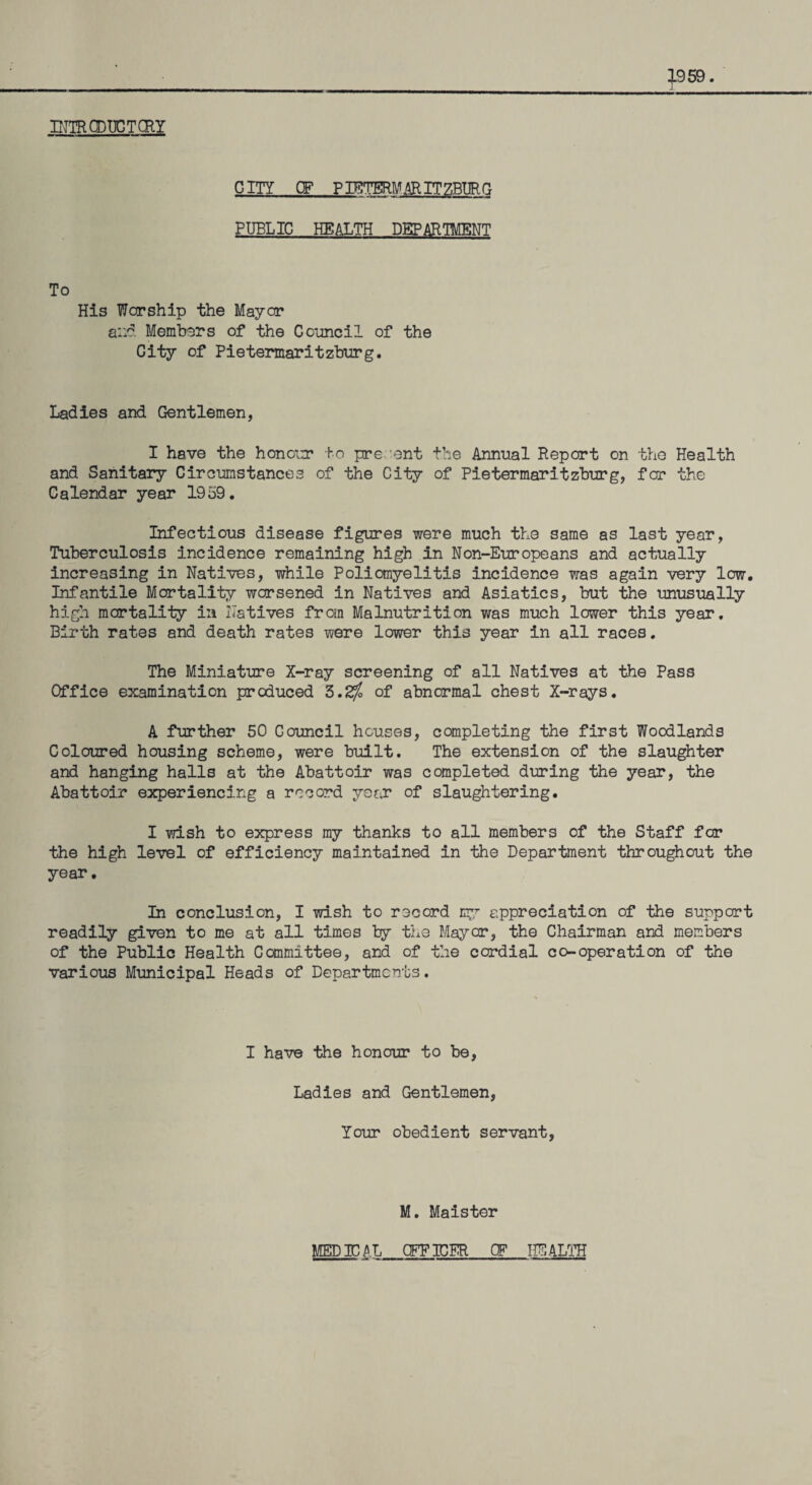 INTRCDUGTCRY CITY CF PIBTERM AR. IT ZBIIR G PUBLIC HEALTH DEPARTMENT To His Worship the Mayor ail'?. Members of the Council of the City of Pietermaritzburg. Ladies and Gentlemen, I have the honour to pre sent the Annual Report on the Health and Sanitary Circumstances of the City of Pietermaritzburg, for the Calendar year 1959. Infectious disease figures were much the same as last year, Tuberculosis incidence remaining high in Non-Europeans and actually increasing in Natives, while Poliomyelitis incidence was again very low. Infantile Mortality worsened in Natives and Asiatics, but the unusually high mortality in Natives from Malnutrition was much lower this year. Birth rates and death rates were lower this year in all races. The Miniature X-ray screening of all Natives at the Pass Office examination produced 3.<$ of abnormal chest X-rays. A further 50 Council houses, completing the first Woodlands Coloured housing scheme, were built. The extension of the slaughter and hanging halls at the Abattoir was completed during the year, the Abattoir experiencing a record year of slaughtering. I wish to express my thanks to all members of the Staff for the high level of efficiency maintained in the Department throughout the year. In conclusion, I wish to record my appreciation of the support readily given to me at all times by the Mayer, the Chairman and members of the Public Health Committee, and of the cordial co-operation of the various Municipal Heads of Departments. I have the honour to be, Ladies and Gentlemen, Your obedient servant, M. Maister