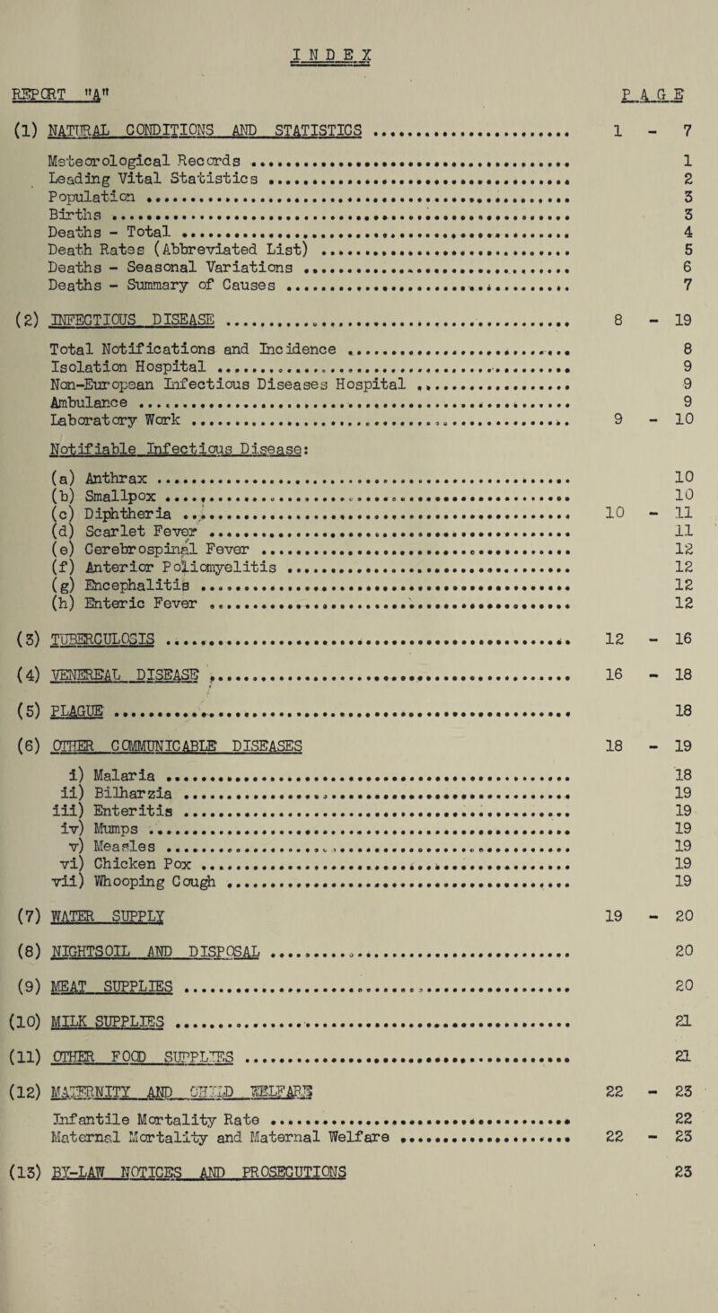 INDEX REP CRT_PAGE (1) NATURAL CONDITIONS AND STATISTICS . 1 - 7 Meteorological Records............ 1 Leading Vital Statistics...•••••••••*•••••• 2 Population *........ 3 Births .. 3 Deaths - Total....... 4 Death Rates (Abbreviated List) ...... 5 Deaths - Seasonal Variations ... 6 Deaths - Summary of Causes........ 7 (2) INFECTIOUS DISEASE ...... 8 - 19 Total Notifications and Incidence *.... 8 Isolation Hospital .......... 9 Non-European Infectious Diseases Hospital ... 9 Ambulance ....... 9 Laboratory Work . 9 - 10 Notifiable Infectious Disease: (a) Anthrax ....*. 10 (b) Smallpox ....,...... 10 (c) Diphtheria .... 10 - 11 (d) Scarlet Fever ....... 11 (e) Cerebr ospinal Fever ...... 12 (f) Anterior Poliomyelitis ...... 12 (g) Encephalitis ....... 12 (h) Enteric Fever ....... 12 (3) TUBERCULOSIS.. 12 - 16 (4) VENEREAL DISEASE .... 16 - 18 ■e (5) PLAGUE.V... 18 (6) OTHER COMMUNICABLE? DISEASES 18 - 19 i) Malaria •••••••••••..... 18 ii) Bilharzia ............ 19 iii) Enteritis .... 19 iv) Mumps ......... 19 v) Measles ....... 19 vi) Chicken Pox ..... 19 vii) Whooping Ccugh ..... 19 (7) WATER SUPPLY 19 - 20 (8) NIGHTS OIL AND DISPOSAL... 20 (9) MEAT SUPPLIES .... 20 (10) MILK SUPPLIES ...•. 21 (11) OTHER FOOD SUPPLIES .... 21 (12) MATERNITY AND CHILD WELFARE 22 - 23 Infantile Mortality Rate..••••••••»«.•••.. 22 Maternal Mortality and Maternal Welfare .... 22 - 23 (13) BY-LAW NOTICES AND PROSECUTIONS 23