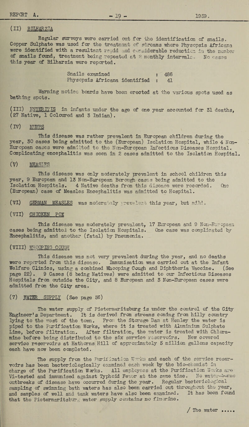 19 - 1959. (II) BILKARZIA Regular surveys were carried out for the identification of snails. Copper Sulphate was used for the treatment of streams where Physopsis Africana were identified with a resultant rapid and oonsiderablQ reduction in the number of snails found, treatment being repeated at P. monthly intervale- No cases this year of Bilharzia were reported. Snails examined : 486 Physopsis Africans identified : 41 learning notice boards have been erected at the various spots used as bathing spots. (III) ENTER IT IS in infants under the age of one year accounted for 31 deaths, (27 Native, 1 Coloured and 3 Indian). (IV) TOPS This disease was rather prevalent in European children during the year, 30 cases being admitted to the (European) Isolation Hospital, while 4 Non- European cases were admitted to the Non-European Infectious Diseases Hospital. Complicating encephalitis was seen in 2 cases admitted to the Isolation Hospital. (V) MEASLES This disease was only moderately prevalent in school children this year, 9 European and 13 Non-European Borough cases being admitted to the Isolation Hospitals. 4 Native deaths from this disease were recorded. One (European) case of Measles Encephalitis was admitted to Hospital. (VI) GERMAN MEASLES was moderately prevalent this year, but mild. (VII) CHICKEN POX This disease was moderately prevalent, 17 European and 9 Non-European cases being admitted to the Isolation Hospitals. One case was complicated by Encephalitis, and another (fatal) by Pneumonia. (VIII) WHOOPING COUGH This disease v/as not very prevalent during the year, and no deaths were reported from this disease. Immunisation was carried out at the Infant Welfare Clinics, using a combined Whooping Cough and Diphtheria Vaccine. (See page 22). 9 Cases (8 being Natives) were admitted to our Infectious Diseases Hospitals from outside the City, and 8 European and 3 Non-European cases were admitted from the City area. (7) WATER SUPPLY (See page 56) The water supply of Pietermaritzburg is under the control of the City Engineer's Department. It is derived from streams coming from hilly country lying to the west of the town. From the Storage Dam at Henley the water is piped to the Purification Works, where it is treated with Aluminium Sulphate Lime, before filtration. After filtration, the water is treated with Chlora¬ mine before being distributed to the six service reservoirs. New covered service reservoirs at Hathorns Hill of approximately 5 million gallons capacity each have now been completed. The supply from the Purification Works and each of the service reser¬ voirs has been bacteriologically examined each week by the bio-chemist in charge of the Purification Works. All employees at the Purification Works are Vi-tested and immunised against Typhoid Fever at the same time. No water—Larne outbreaks of disease have occurred during the year. Regular bacteriological sampling of swimming bath waters has also been carried out ilrroughcut the year, and samples of well and tank waters have also been examined. It has been found that the Pietermaritzburg water supply contains no fluorine. / The water # • • • •