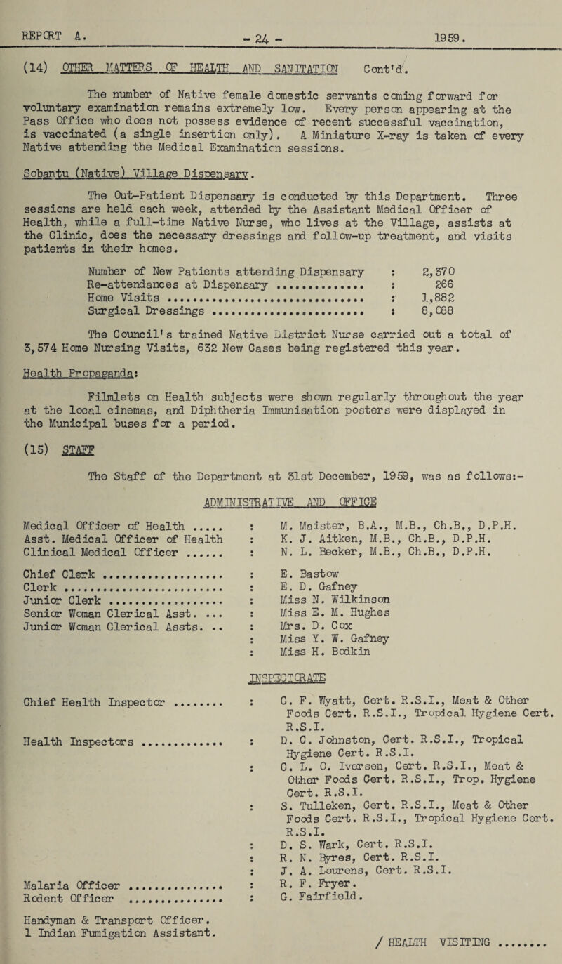 - 24 ~ / (14) OTHER MATTERS OF HEALTH AND SANITATION C ont ’ d;. The number of Native female domestic servants coming forward for voluntary examination remains extremely low. Every person appearing at the Pass Office who does not possess evidence of recent successful vaccination, is vaccinated (a single insertion only). A Miniature X-ray is taken of every Native attending the Medical Examination sessions. Sobantu (Native) Village Dispensary. The Out-Patient Dispensary is conducted by this Department. Three sessions are held each week, attended by the Assistant Medical Officer of Health, while a full-time Native Nurse, who lives at the Village, assists at the Clinic, does the necessary dressings and follcw-up treatment, and visits patients in their homes. Number of New Patients attending Dispensary : 2,370 Re-attendances at Dispensary . : 266 Home Visits . : 1,882 Surgical Dressings . : 8,088 The Council’s trained Native District Nurse carried out a total of 3,574 Home Nursing Visits, 632 New Cases being registered this year. Health Propaganda: Filmlets on Health subjects were shown regularly throughout the year at the local cinemas, and Diphtheria Immunisation posters were displayed in the Municipal buses for a period. (15) STAFF The Staff of the Department at 31st December, 1959, was as follows:- ADMINISTR ATIVE AND CFFICE Medical Officer of Health . Asst. Medical Officer of Health Clinical Medical Officer . Chief Clerk . Clerk. Junior Clerk . Senior Woman Clerical Asst. ... Junior Woman Clerical Assts. .. M. Maister, B.A., M.B., Ch.B,, D.P.H. K. J. Aitken, M.B., Ch.B., D.P.H. N. L. Becker, M.B., Ch.B., D.P.H. E. Bastow E. D. Gafney Miss N. Wilkinson Miss E. M. Hughes Mrs. D. Cox Miss Y. W. Gafney Miss H. Bodkin insf Chief Health Inspector . : Health Inspectors Malaria Officer .. Rodent Officer . Handyman & Transport Officer. 1 Indian Fumigation Assistant. ICTGRATG C. F. Wyatt, Cert. R.S.I., Meat & Other Foods Cert. R.S.I., Tropical Hygiene Cert. R.S.I. D. C. Johnston, Cert. R.S.I., Tropical Hygiene Cert. R.S.I. C. L. 0. Ivorsen, Cert. R.S.I., Meat & Other Foods Cert. R.S.I., Trop. Hygiene Cert. R.S.I. S. Tulleken, Cert. R.S.I., Meat & Other Foods Cert. R.S.I., Tropical Hygiene Cert. R .S. I. D. S. Wark, Cert. R.S.I. R. N. Byres, Cert. R.S.I. J. A. Lourens, Cert. R.S.I. R. F. Fryer. G. Fairfield. / HEALTH VISITING