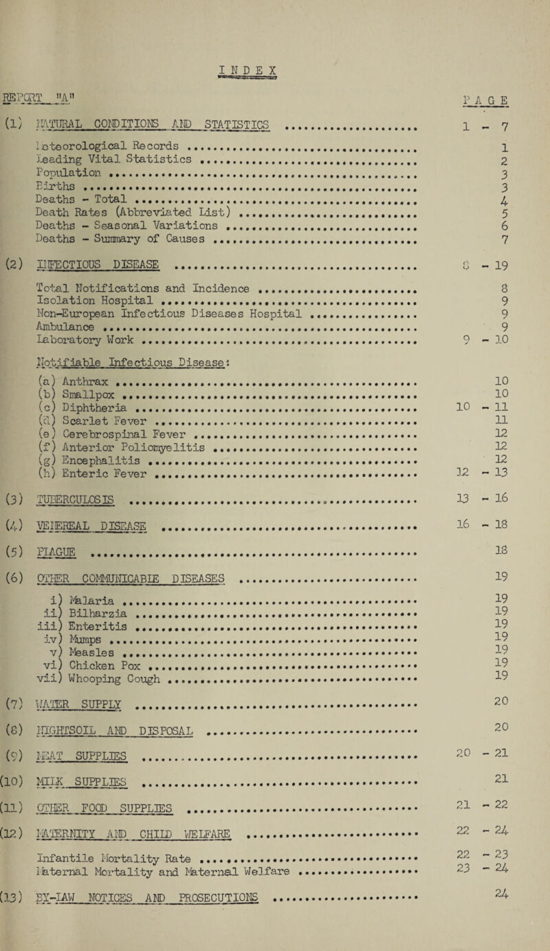 INDEX REPORT „ page (1) ]:l4TT]Ri\L CONDITIONS AND STATISTICS . 1 ^ 7 i^steorological Records .. 1 j-eading Vrbal S'batistics . 2 Popiilation .. 3 Births . 3 Deaths - Total ........... 4 Death Rates (Abbreviated List) ..... 5 Deaths - Seasonal Variations . 6 Deaths - Suinmary of Causes ...... 7 (2) INFECTIOUS DISEASE . 0 - 19 Total Notifications and Incidence ..... 8 Isolation Hospital ..... 9 Non-European Infectious Diseases Hospital ... 9 Ambulance ... 9 Laboratory Work .... 9 - 3.0 Notifiable Infectious Diseases (a) Anthrax ...... 10 (b) Smallpox .......... 10 (c) Diphtheria ........ 10 - 11 (d) Scarlet Fever .... 11 (e) Cerebrospinal Fever ... 12 (f) Anterior Poliomyelitis .... 12 (g) Encephalitis....... 12 (h) Enteric Fever ..... 32 - 13 (3) TUBERCULOSIS ... 13 - I6 (4) VEIEREAL DISEASE . I6 - 18 (5) PIAGUE . 18 (6) aiHER COMyiUNICABIE DISEASES . 19 i) Pklaria ..... 19 il) Bilharzia .... 19 iii) Enteritis ...... 19 iv) Mumps ...... 19 v) I'feasles ..... 19 vi) Chicken Pox... ^9 vii) Whooping Cough........ 19 (7) WATER SUPPLY ... 20 (8) iriGHTSOIL AI'D DISPOSAL . 20 (9) I-EAT SUPPLIES ... 20 - 21 (10) MILK SUPPLIES . 21 (11) OTHER FOOD SUPPLIES .. 21 - 22 (12) miER^IITY AID CHILD VJEUARE . 22 - 24 infantile Mortality Rate . 22 -23 iaternal Mortality and Maternal Welfare .. 23 -24 (13) EY-IAW NOTICES AND PROSECUTIONS . 24