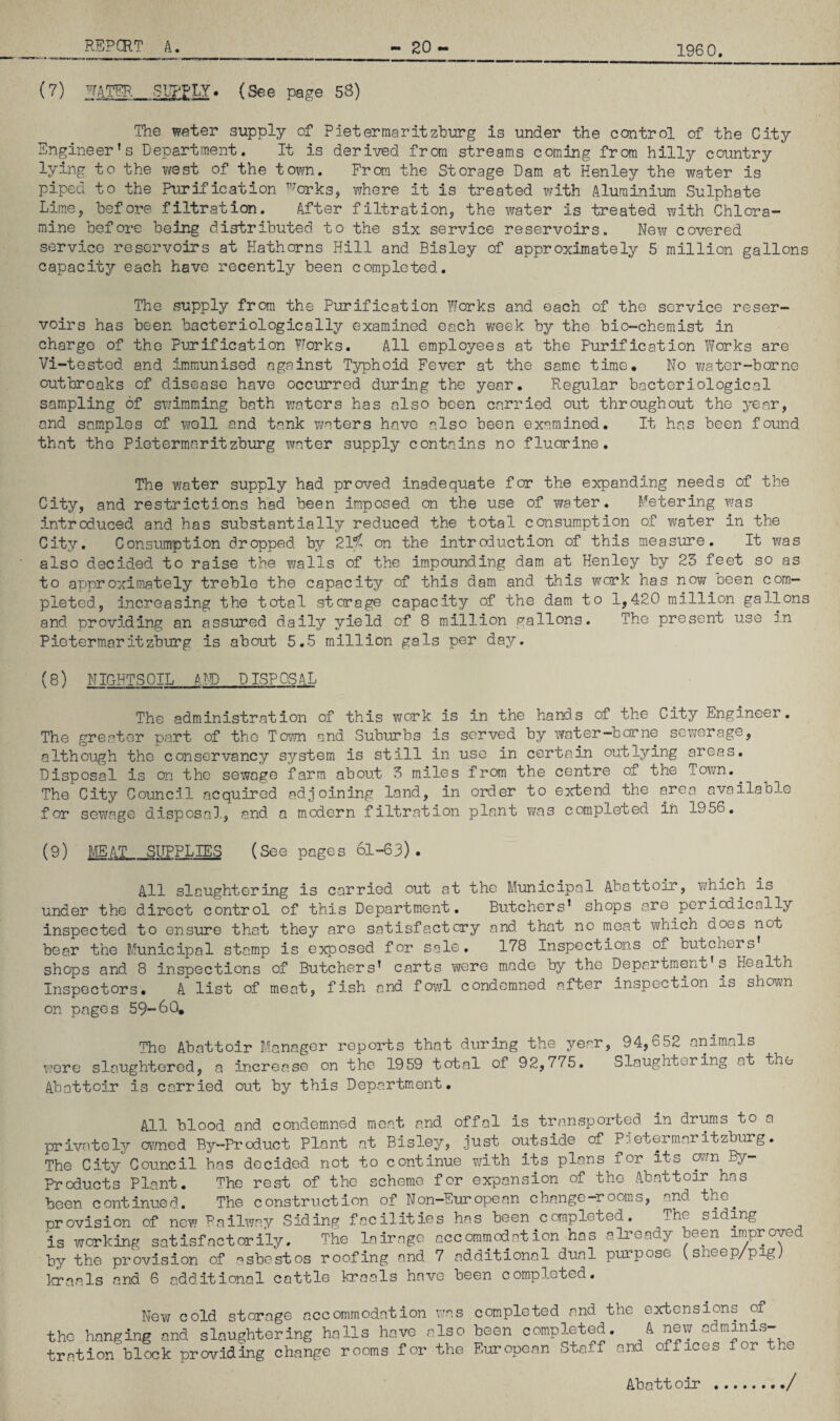 196 0. REPCRT A. 20 - (7) water. SIITLY. (See page 58) The water supply of Pietermaritzburg is under the control of the City Engineer’s Department. It is derived from streams coming from hilly country lying to the v/est of the town. From the Storage Dam at Henley the water is piped to the Purification ’-'’orks, where it is treated with Aluminium Sulphate LimOj before filtration. After filtration, the water is treated with Chlora¬ mine before being distributed to the six service reservoirs. New covered service reservoirs at Hathorns Hill and Bisley of approximately 5 million gallons capacity each have recently been completed. The supply from the Purification Works and each of the service reser¬ voirs has been bacteriologically examined each week by the bio-chemist in charge of the Purification ?Jorks. All employees at the Purification Works are Vi-tested and immunised against Typhoid Fever at the same time. No T;ater-borne outbreaks of disease have occurred during the year. Regular bacteriological sampling of swimming bath waters has also been carried out throughout the year, and samples of well and tank vnters have also been examined. It has been found that the Pietermaritzburg water supply contains no fluorine. The water supply had proved inadequate for the expanding needs of the City, and restrictions had been imposed on the use of water. Metering was introd.uced and has substantially reduced the total consum.ption of water in the City. Consumption dropped by 21*5^ on the introduction of this measure. It was also decided to raise the walls of the impounding dam at Henley by 23 feet so as to approximately treble the capacity of this dam and this work has now been com¬ pleted, increasing the total storage capacity of the dam to 1,420 million gallons and providing an assured daily yield of 8 million gallons. The present use f.n Pietermaritzburg is about 5.5 million gals per day. (8) NIGHTSOIL m DISPOSAL The administration of this work is in the hands of the City Engineer. The greater part of the Toto and Suburbs is served by Yrater-bcrne sewerage, although the conservancy system is still in use in certain outlying areas. Disposal is on the sewage farm about 3 miles from the centre of the Tovm. ^ The City Council acquired adjoining land, in order to extend the area available for sevjage disposal., and a modern .filtration plant was completed in 1956. (9) m^T_SITPPLIES (See pages 61-63) . All slaughtering is carried out at the Municipal Abattoir, v/hich is under the direct control of this Department, Butchers’ shops are periodically inspected to ensure that they are satisfactory and that no moat which does not bear the Municipal stamp is exposed for sale, 178 Inspections of butchers’ shops and 8 inspections of Butchers’ carts were made by the Department’s Health Inspectors. A list of meat, fish and fowl condemned after inspection is shovm on pages 59-60, The Abattoir Manager reports that during the year, 94,652 animals were slaughtered, a increase on the 1959 total of 92,775. Slaughtering at the Abattoir is carried out by this Department. All blood and condemned moat and offal is transported in drums to a privately OT/ned By-Product Plant at Bisley, just outside of Pietermaritzburg. The City Council has decided, not to continue vdth its plans for its win By- Products Plant. The rest of the scheme for expansion of the Abattoir has been continued. The construction of Non-European change-rooms, and the^ provision of new Railway Siding facilities has been completed. The siding is working satisfactorily. The lairage accommodation has already been impro^d by the provision of asbestos roofing and 7 additional dual purpose (sheep/pig; liaals and 6 additional cattle braals have been completed. New cold storage accommodation was completed and the extensions of the hanging and slaughtering halls have also been completed. A new adminis¬ tration' block prov-iding change rooms for the European Staff and offices for the Abatt oir ./
