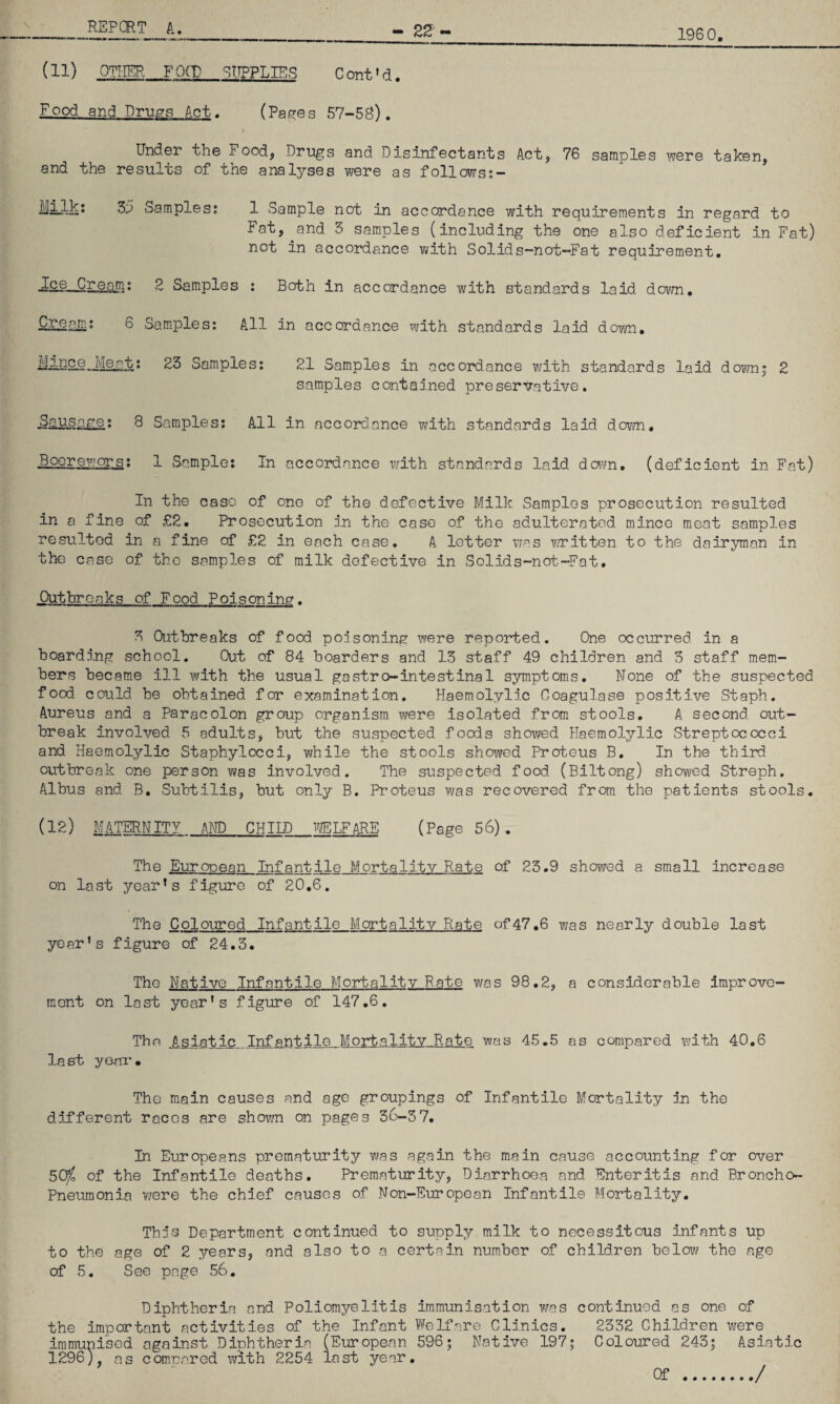 1960 (11) OTHER FO(T) SUPPLIES Cont'd. F_gpd and Drugs Act. (Pac'Gs 57-58). Under the Food, Dru^s and Disinfectants Act, 76 samples were taken, and the results of the analyses were as follows;- Milkj 3^3 Samples? 1 Sample not in accordance with requirements in regard to Fat, ^and 5 samples (including the one also deficient in Fat) not in accordance with Solids-not-Fat requirement, R Samples : Both in accordance with standards laid down. Cream; 6 Sam.ples: All in accordance with standards laid down. iiimce^Meat; 23 Samples; 21 Samples in accordance with standards laid down; 2 samples contained preservative. 8 Samples; All in accord.ance with standards laid down. Boorewors; 1 Sample; In accordance with standards laid daim, (deficient in Fat) In the case of one of the defective Milk Samples prosecution resulted in a fine of £2, Prosecution nn the case of the adulterated mince meat samples resulted in a fine of £2 in each case, A letter was witten to the dairyman in the case of the samples of milk defective in Solids-nat.-Fat, Outbreaks of Food Poisoning. 3 Outbreaks of food poisoning were reported. One occurred in a boarding school. Out of 84 boarders and 13 staff 49 children and 5 staff mem¬ bers became ill with the usual gowstro-intestinal symptoms. None of the suspected food could be obtained for examination. Haemolylic Coagulase positive Staph. Aureus and a Paracolon group organism were isolated from stools, A second out¬ break involved 5 adults, but the suspected foods showed Haemolylic vStreptococci and Haemolylic Staphylocci, while the stools showed Preteus B. In the third outbreak one person v^as involved. The suspected food. (Biltong) showed Streph, Albus and B, Subtilis, but only B. Proteus was recovered from the patients stools, (12) MATERNITY AND CHIID VffilFARE (Page 56). The European Infantile Mortality Rate of 23.9 showed a small increase on last year’s figure of 20,6. The Coloured Infantile Mortality Rate of47,6 was nearly double last year’s figure of 24,3, The Native Infantile Mortality Rate v/as 98,2, a considerable improve- mont on last year’s figure of 147,6. The _Asiat^-_,.Infartile Mortality Rate was 45.5 as compared v/ith 40.6 last yonr. The main causes and age groupings of Infantile Mortality in the different races are shown on pages 36-3 7. In Europeans prematurity was again the main cause accounting for over 50^ of the Infantile deaths. Prematurity, Diarrhoea and Enteritis and Broncho- Pneumonia Yiere the chief causes of .Non-European Infantile Mortality. The's Department continued to supply milk to necessitous infants up to the age of 2 years, and also to a certain number of children below the age of 5. See page 56. Diphtheria and Poliomyelitis the important activities of the Infant immunised against Diphtheria (European 1296), as compared with 2254 last year immunisation was continued as one of Welfare Clinics, 2332 Children were 596; Native 197; Coloured 243; Asiatic ./ Of