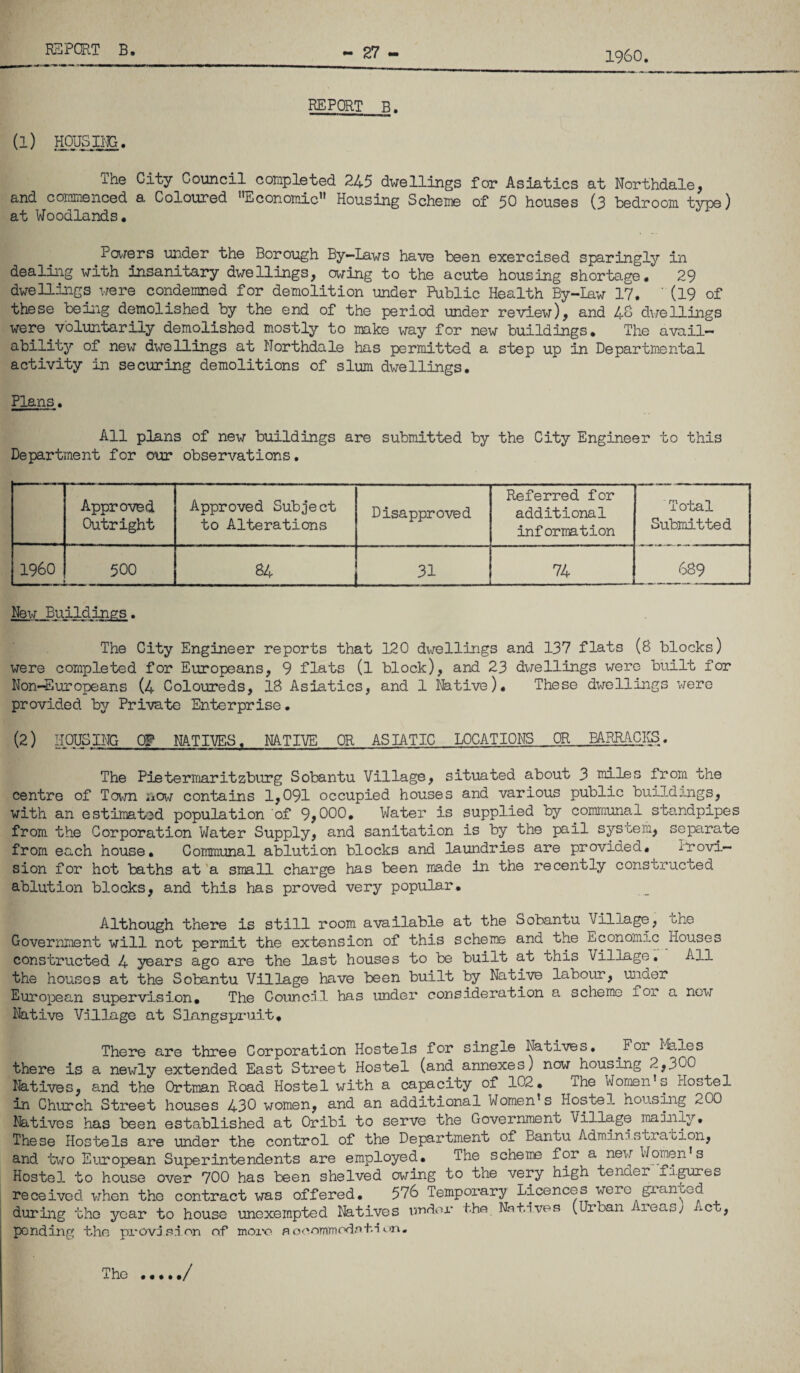 REPCET B. (l) The City Council corapleted 245 dwellings for Asiatics at Northdale, and coininenced a Coloured ’^Econoinic'* Housing Schenie of 50 houses (3 bedroom type) at Woodlands. Poiiers under the Borough By-Laws have been exercised sparingly in dealing with insarJLtary dwellings, owing to the acute housing shortage. 29 dwellings were condemned for demolition under Public Health By-law 17. ’ (19 of these being demolished by the end of the period under review), and 40 diTellings were voluntarily demolished mostly to make way for new buildings. The avail¬ ability of new dwellings at Northdale has permitted a step up in Departmental activity in securing demolitions of slum dwellings. Plans. All pians of new buildings are submitted by the City Engineer to this Department for o\3r observations. Approved Outright Approved Subject to Alterations Disapproved Referred for additional information Total Submitted I960 500 84 31 74 . 689 New Buildings. The City Engineer reports that 120 dwellings and 137 flats (8 blocks) were completed for Europeans, 9 flats (l block), and 23 dwellings were built for Non-Europeans (4 Coloureds, 18 Asiatics, and 1 Native). These dwellings were provided by Private Enterprise. (2) HOUSING Og MTI'VES. NATIVE OR ASIATIC LOCATIONS OR BARRACIS. The PieteriTiaritzburg Sobantu Village, situated about 3 miles from the centre of Tov/n iiow contains 1,091 occupied houses and various public buildings, with an estimat-ed population of 9,000. Water is supplied by communal standpipes from the Corporation Water Supply, and sanitation is by the pail system, separate from each house. Communal ablution blocks and laundries are provided. Provi¬ sion for hot baths at 'a small charge has been made in the recently constructed ablution blocks, and this has proved very popular. Although there is still room available at the Sobantu Village, the Government will not permit the extension of this scheme and the Economic Houses constructed 4 years ago are the last houses to be built at this Village, All the houses at the Sobantu Village have been built by Native labour, under European supervision. The Council has under consideration a scheme for a new Native Village at SLangspi-uit, There are three Corporation Hostels for single Natives. ^For I'iales there is a newly extended East Street Hostel (and annexes) now housing 2,300 Natives, and the Ortman Road Hostel with a capacity of 102, The Women’s Hostel in Church Street houses 430 women, and an additional Women’s Hostel housiig 200 Natives has been established at Oribi to serve the Government Village mainly. These Hostels are under the control of the Department of Bantu Administrabion, and two European Superintendents are employed. The scheme for a new Women’s Hostel to house over 700 has been shelved owing to the very high tender figures received when the contract was offered, 576 Temporary Licences were gxanted during the year to house unexempted Natives rmdox* the Natives (Urban i reas; ct, pending the provision of more scoommodsti The /