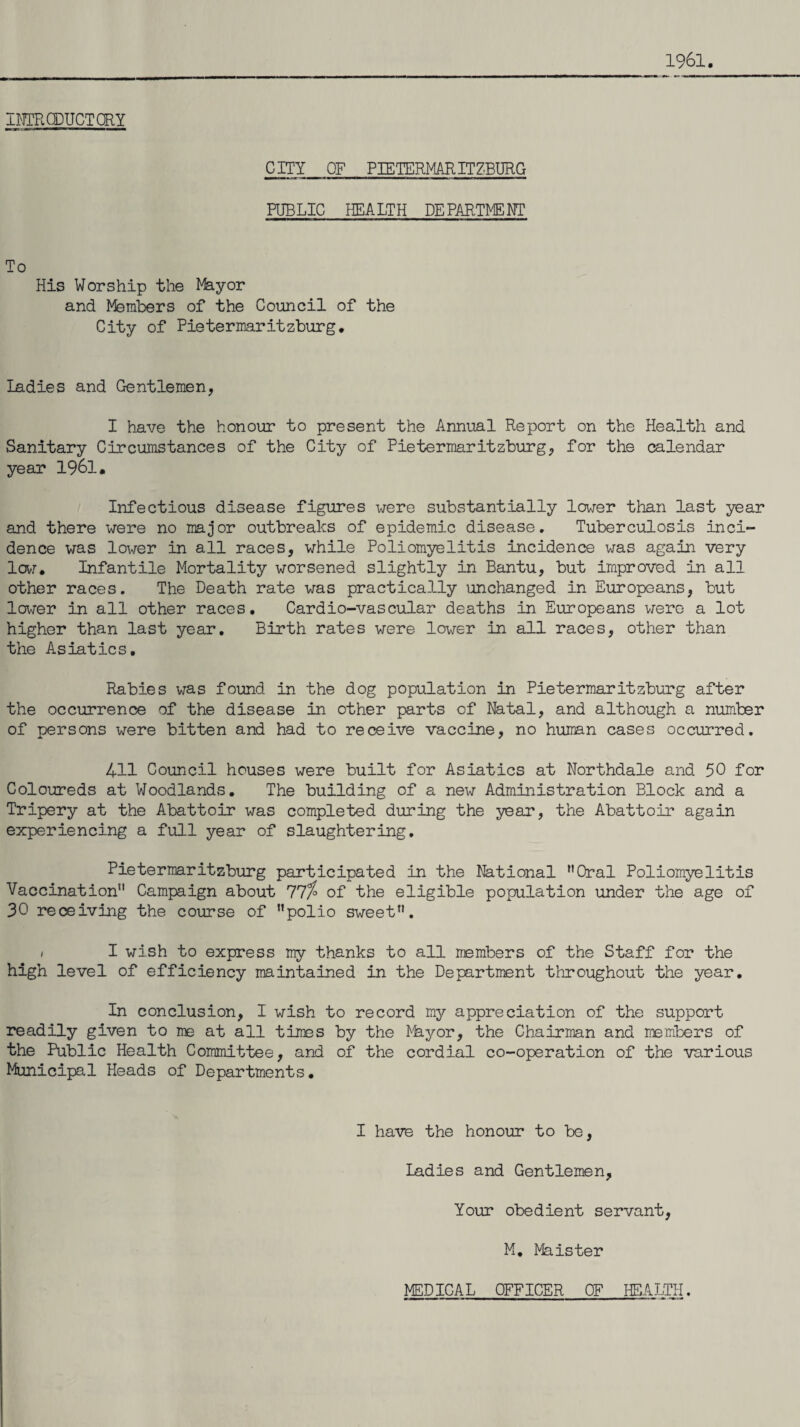 1961. INTRODUCTORY CITY OF PIETERMARITZBURG PUBLIC HEALTH DEPARTMENT To His Worship the Mayor and Members of the Council of the City of Pietermaritzburg. ladies and Gentlemen, I have the honour to present the Annual Report on the Health and Sanitary Circumstances of the City of Pietermaritzburg, for the calendar year 1961. Infectious disease figures were substantially lower than last year and there were no major outbreaks of epidemic disease. Tuberculosis inci¬ dence was lower in all races, while Poliomyelitis incidence was again very lew. Infantile Mortality worsened slightly in Bantu, but improved in all other races. The Death rate was practically unchanged in Europeans, but lower in all other races. Cardio-vascular deaths in Europeans were a lot higher than last year. Birth rates were lower in all races, other than the Asiatics. Rabies was found in the dog population in Pietermaritzburg after the occurrence of the disease in other parts of Natal, and although a number of persons were bitten and had to receive vaccine, no human cases occurred. 411 Council houses were built for Asiatics at Northdale and 50 for Coloureds at Woodlands. The building of a new Administration Block and a Tripery at the Abattoir was completed during the year, the Abattoir again experiencing a full year of slaughtering. Pietermaritzburg participated in the National Oral Poliomyelitis Vaccination11 Campaign about 77%° of the eligible population under the age of 30 receiving the course of polio sweet. / I wish to express my thanks to all members of the Staff for the high level of efficiency maintained in the Department throughout the year. In conclusion, I wish to record my appreciation of the support readily given to me at all times by the Nkyor, the Chairman and members of the Public Health Committee, and of the cordial co-operation of the various Municipal Heads of Departments. I have the honour to be, Ladies and Gentlemen, Your obedient servant, M. Maister