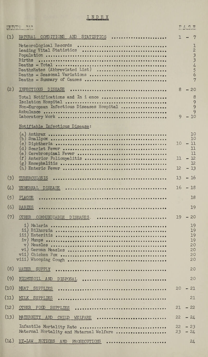 INDEX T?f~r*' p f n tj' (1) NATURAL CONDITIONS AND STATISTICS . 1-7 Meteorological Records .*. 1 Leading Vital Statistics ....,. 2 Population ..... 3 Births ...... 3 Deaths - Total ..... 4 DeathsRates (Abbreviated List) . 5 Deaths - Seasonal Variations .,. 6 Deaths - Summary of Causes ........ 7 (2) INFECTIOUS DISEASE . 8 -20 Total Notifications and In i ence . 8 Isolation Hospital .. 9 Non-European Infectious Diseases Hospital . 9 Ambulance . 9 Laboratory Work ...... 9 - 10 Notifiable Infectious Diseases (a) Anthrax .. 10 (b) Smallpox .. 10 (c) Diphtheria . 10 - 11 (d) Scarlet Fever . 11 (e) Cerebrospinal Fever... 11 (f) Anterior Poliomyelitis . 11 - 12 (g) Encephalitis . 12 (h) Enteric Fever ...... 12 - 13 (3) TUBERCULOSIS ... 13 -16 (4) VENEREAL DISEASE . 16 - 18 (5) PLAGUE . 18 (6) RABIES . 19 (7) OTHER COMMUNICABLE DISEASES. . 19 - 20 i) Malaria . 19 ii) Bilharzia . 19 iii) Enteritis . 19 iv) Mumps .. 19 v) Measles . 20 vi) German Msasles .. 20 vii) Chicken Pox . 20 viii) Whooping Cough . 20 (8) WATER SUPPLY . 20 (9) NIGHTS OIL AND DISPOSAL . 20 (10) MEAT SUPPLIES . 20 - 21 (11) MILK SUPPLIES . 21 (12) OTHER FOOD SUPPLIES . 21 -22 (13) MATERNITY AND CHILD WELFARE . 22 - 24 Infantile Mortality Rate ..... 22 - 23 Maternal Mortality and Maternal Welfare ... 23 - 24 (14) BY-LAW NOTICES AND PROSECUTIONS ... 24