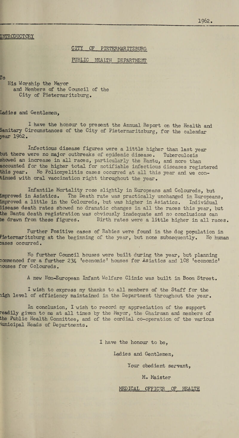 1962. INTRODUCTORY CITY OF PIETERMARITZBURG PUBLIC HEALTH DEPARTMENT ro His V/or ship the Mayor and Members of the Council of the City of Pietermaritzburg. ladies and Gentlemen, I have the honour to present the Annual Report on the Health and Sanitary Circumstances of the City of Pietermaritzburg, for the calendar year 1962. Infectious disease figures were a little higher than last year but there were no major outbreaks of epidemic disease. Tuberculosis showed an increase in all races, particularly the Bantu, and more than accounted for the higher total for notifiable infectious diseases registered this year. No Poliomyelitis cases occurred at all this year and we con- timed with oral vaccination right throughout the year. Infantile Mortality rose slightly in Europeans and Coloureds, but improved in Asiatics. The Death rate was practically unchanged in Europeans, improved a little in the Coloureds, but was higher in Asiatics. Individual lisease death rates showed no dramatic changes in all the races this year, but the Bantu death registration was obviously inadequate and no conclusions can be drawn from these figures. Birth rates were a little higher in all races. Further Positive cases of Rabies were found in the dog population in Pietermaritzburg at the beginning of the year, but none subsequently. No human sases occurred. No further Council houses were built during the year, but planning commenced for a further 234 ’economic’ houses for Asiatics and 108 ’economic* louses for Coloureds. A new Non-European Infant Welfare Clinic was built in Boom Street. I wish to express my thanks to all members of the Staff for the high level of efficiency maintained in the Department throughout the year. In conclusion, I wish to record my appreciation of the support readily given to me at all times by the Mayor, the Chairman and members of the Public Health Committee, and of the cordial co-operation of the various Municipal Heads of Departments. I have the honour to be, Ladies and Gentlemen, Your obedient servant. M. Maister