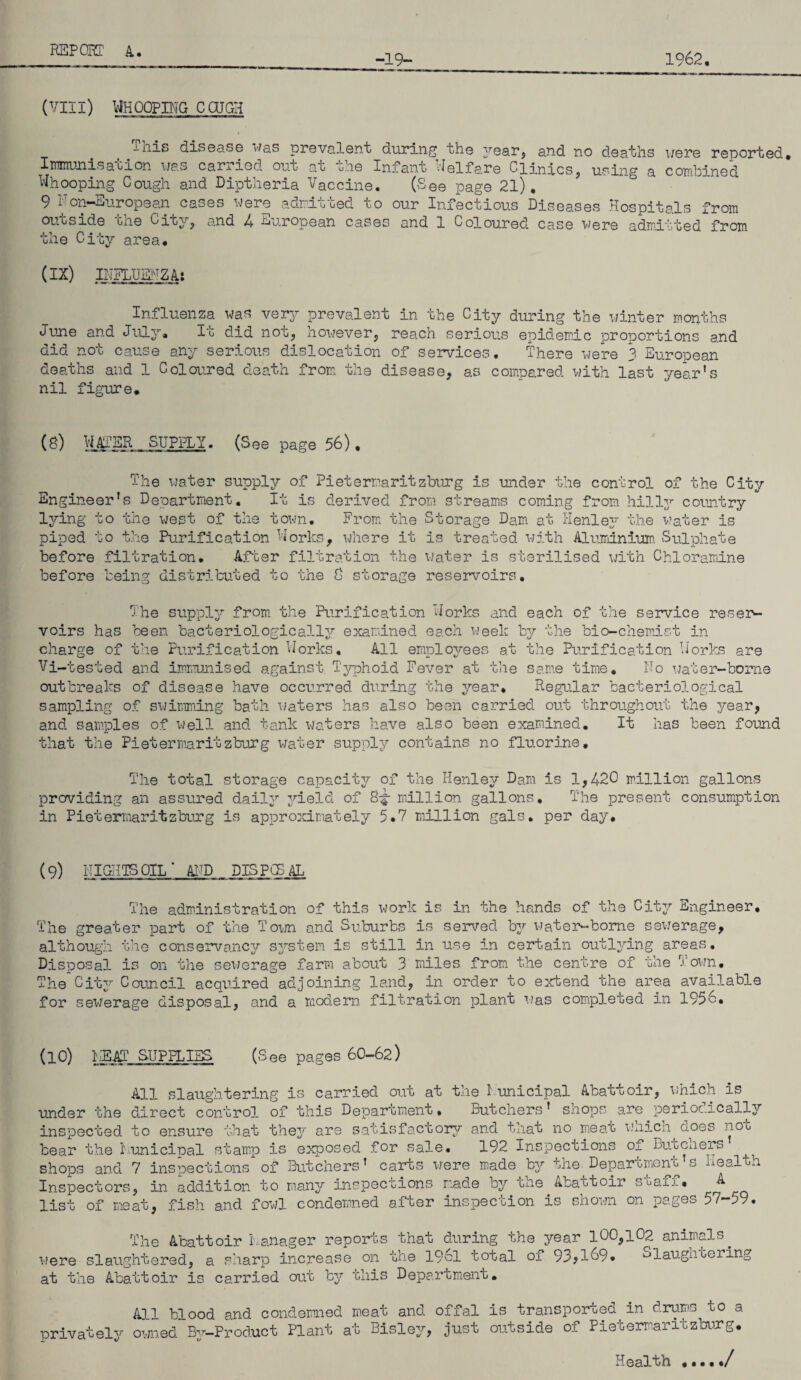 1962, -19- (VIII) WHOOPING COJGH This disease was prevalent during the year, and no deaths were reported. Immunisation was carried out at the Infant Welfare Clinics, using a combined Whooping Cough and Diptheria Vaccine. (See page 21). 9 Non-European cases were admitted to our Infectious Diseases Hospitals from out,side one City, ana 4 nj.ropean cases and 1 Coloured case were admitted from the City area. (IX) INFLUENZA: Influenza was very prevalent in the City during the winter months June and July, It did not, however, reach serious epidemic proportions and did not cause any serious dislocation of services. There were 3 European deaths and 1 Coloured death from the disease, as compared with last year’s nil figure. (8) WATER SUPPLY. (See page 56). The water supply of Pietermaritzburg is under the control of the City Engineer’s Department. It is derived from streams coming from hilly country lying to the west of the town. From the Storage Dam at Henley/ the water is piped, to the Purification Works, where it is treated with Aluminium. Sulphate before filtration. After filtration the water is sterilised with Chloramine before being distributed to the 8 storage reservoirs. The supply from the Purification Works and each of the service reser¬ voirs has been bacteriologically examined each week by the bio-chemist in charge of the Purification Works. All employees at the Purification Works are Vi-tested and immunised against Typhoid Fever at the same time. No water-borne outbreaks of disease have occurred during the year. Regular bacteriological sampling of swimming bath waters has also been carried out throughout the year, and samples of well and tank waters have also been examined. It has been found that the Pietermaritzburg water supply contains no fluorine. The total storage capacitj?- of the Henley Dam is 1,420 million gallons providing an assured daily yield of 8-|- million gallons. The present consumption in Pietermaritzburg is approximately 5*7 million gals, per day. (9) NIGHTS OIL* AND DISPOSAL The administration of this work is in the hands of the City Engineer. The greater part of the Town and Suburbs is served by water-borne sewerage, although the conservancy system is still in use in certain outlying areas. Disposal is on the sewerage farm about 3 miles from the centre of the Town. The City Council acquired adjoining land, in order to extend the area available for sewerage disposal, and a modern filtration plant was completed in 1956. (10) NEAT SUPPLIES (See pages 60-62) All slaughtering is carried out at the Nunicipal Abattoir, which is under the direct control of this Department. Butchers’ shops are periodically aspectors, in addition to many inspections made by the Abattoir staff, ^ ist of meat, fish and fowl condemned after inspection is shown on pages 57-59. he Abattoir manager reports that during the year 100,102 animals, .tered, a sharp increase on the 1961 total ox 93;l69* ^laugnooring were slaughtered, at the Abattoir is carried out by this Department. All blood and condemned meat and offal is transported in drums uo a privately owned By-Product Plant at Bisley, just outside of Pietermaritzburg. Health ./