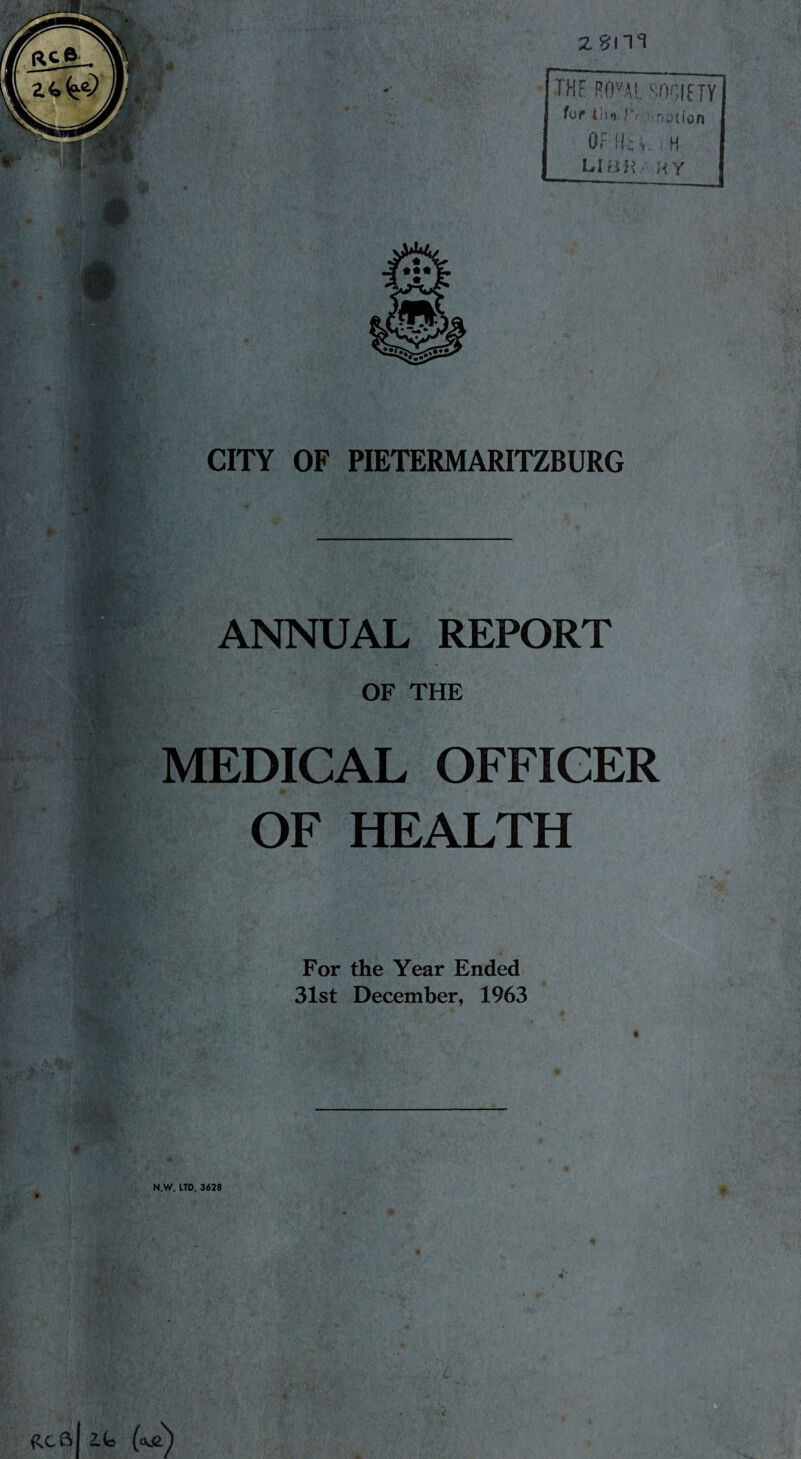 RC6. 2.4,^) 'M- * ■ zsm THE ROvAL SOCIETY for iii«. Si/nnatian OF Ik •< i H Li an , hy ' V w m r *v • ¥•* CITY OF PIETERMARITZBURG .-v;v fcv ;-:A' Jr. ..* . ■v-w *.5.d ANNUAL REPORT •U,( OF THE > MEDICAL OFFICER OF HEALTH $ - .. . ^ f $r Is For the Year Ended 31st December, 1963 N.W. LTD. 3628 W ■ ' • * RCftl 2.G (o&)