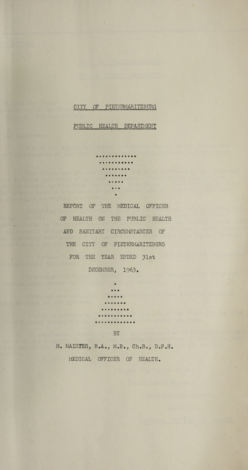 CITY OF PIETERMARITZBURG PUBLIC HEALTH DEPARTMENT • • • • ♦ REPORT OF THE MEDICAL OFFICER OF HEALTH ON THE PUBLIC HEALTH AND SANITARY CIRCUMSTANCES OF THE CITY OF PIETERMARITZBURG FOR THE YEAR ENDED 31st DECEMBER, 1963. BY M. MAISTER, B.A., M.B., Ch.B., D.P.H. MEDICAL OFFICER OF HEALTH.