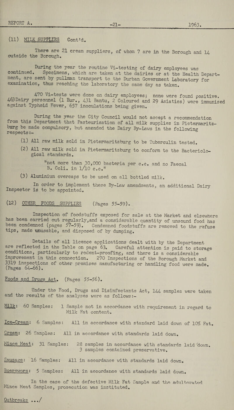 -21- 1963. (11) MILK SUPPLIES Contld. There are 21 cream suppliers, of whom 7 are in the Borough and 14 outside the Borough. During the year the routine Vi-testing of dairy employees was continued. Specimens, which are taken at the dairies or at the Health Depart¬ ment, are sent by pullman transport to the Durban Government Laboratory for examination, thus reaching the laboratory the same day as taken. 470 Vi-tests were done on dairy employees,0 none were found positive. 463Dairy personnel (l Eur., 431 Bantu, 2 Coloured and 29 Asiatics) were immunised against Typhoid Fever, 657 inoculations being given. During the year the City Council would not accept a recommendation from this Department that Pasteurisation of all milk supplies in Pietermaritz¬ burg be made compulsory, but amended the Dairy By-Laws in the following respects:- (1) All raw milk sold in Pietermaritzburg to be Tuberculin tested. (2) All raw milk sold in Pietermaritzburg to conform to the Bacteriolo¬ gical standards. not more than 30,000 bacteria per c.c. and no Faecal B. Coli. in l/lO c.c. (3) Aluminium overcaps to be used on all bottled milk. In order to implement these By-Law amendments, an additional Dairy Inspector is to be appointed. (12) OTHER FOODS SUPPLIES (Pages 55-59). Inspection of foodstuffs exposed for sale at the Market and elsewhere has been carried out regularly,and a considerable quantity of unsound food has been condemned (pages 57-59). Condemned foodstuffs are removed to the refuse tips, made unusable, and disposed of by dumping. Details of all licence applications dealt with by the Department are reflected in the Table on page 63. Careful attention is paid to storage conditions, particularly to rodent-proofing, and there is a considerable improvement in this connection. 270 Inspections of the Borough Market and 3319 inspections of other premises manufacturing or handling food were made. (Pages 64-66). Foods and Drugs Act. (Pages 55-56). Under the Food, Drugs and Disinfectants Act, 144 samples were taken and the results of the analyses were as followsj- Milk; 60 Samples: 1 Sample not in accordance with requirement in regard to Milk Fat content. Ice-Cream; 6 Samples; All in accordance with standard laid down of 10# Fat. Cream; 26 Samples: All in accordance with standards laid down. Mince Meat; 31 Samples: 28 samples in accordance with standards laid'down. 3 samples contained preservative. Sausage: 16 Samples; All in accordance with standards laid down. Boerewors: 5 Samples: All in accordance with standards laid down. In the case of the defective Milk Fat Sample and the adulterated Mince Meat Samples, prosecution was instituted. Outbreaks .../