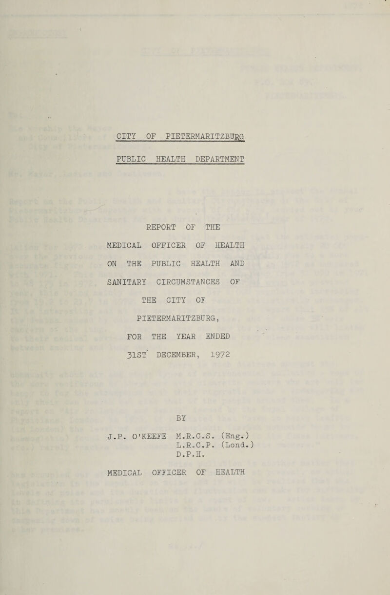 CITY OF PIETERMARITZBURG PUBLIC HEALTH DEPARTMENT REPORT OF THE MEDICAL OFFICER OF HEALTH ON THE PUBLIC HEALTH AND SANITARY CIRCUMSTANCES OF THE CITY OF PIETERMARITZBURG, FOR THE YEAR ENDED 3IST' DECEMBER, 1972 BY J.P. O'KEEFE M.R.C.S. (Eng.) L.R.C.P, (Lond.) D • P c H. MEDICAL OFFICER OF HEALTH