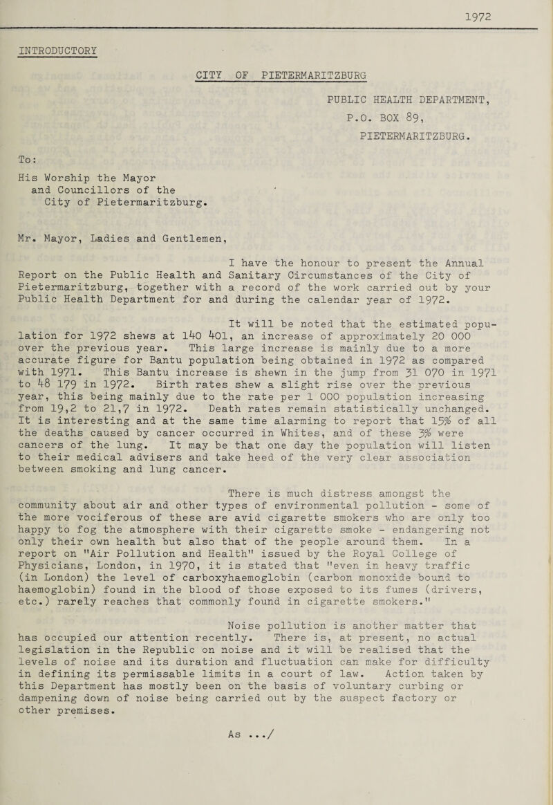 1972 INTRODUCTOEY CITY OF PIETERMARITZBURG PUBLIC HEALTH DEPARTMENT, P.O. BOX 89, PIETERMARITZBURG. To: His Worship the Mayor and Councillors of the City of Pietermaritzburg. Mr. Mayor, Ladies and Gentlemen, I have the honour to present the Annual Report on the Public Health and Sanitary Circumstances of the City of Pietermaritzburg, together with a record of the work carried out by your Public Health Department for and during the calendar year of 1972. It will be noted that the estimated popu¬ lation for 1972 shews at l40 401, an increase of approximately 20 000 over the previous year. This large increase is mainly due to a more accurate figure for Bantu population being obtained in 1972 as compared with 1971* This Bantu increase is shewn in the jump from 3I 070 in 1971 to 48 179 in 1972. Birth rates shew a slight rise over the previous year, this being mainly due to the rate per 1 000 population increasing from 19?2 to 21,7 in 1972. Death rates remain statistically unchanged. It is interesting and at the same time alarming to report that 13% of all the deaths caused by cancer occurred in Whites, and of these 3% were cancers of the lung. It may be that one day the population will listen to their medical advisers and take heed of the very clear association between smoking and lung cancer. There is much distress amongst the community about air and other types of environmental pollution - some of the more vociferous of these are avid cigarette smokers who are only too happy to fog the atmosphere with their cigarette smoke - endangering not only their own health but also that of the people around them. In a report on Air Pollution and Health issued by the Royal College of Physicians, London, in 1970, it is stated that even in heavy traffic (in London) the level of carboxyhaemoglobin (carbon monoxide bound to haemoglobin) found in the blood of those exposed to its fumes (drivers, etc.) rarely reaches that commonly found in cigarette smokers. Noise pollution is another matter that has occupied our attention recently. There is, at present, no actual legislation in the Republic on noise and it will be realised that the levels of noise and its duration and fluctuation can make for difficulty in defining its permissable limits in a court of law. Action taken by this Department has mostly been on the basis of voluntary curbing or dampening down of noise being carried out by the suspect factory or other premises. As .../