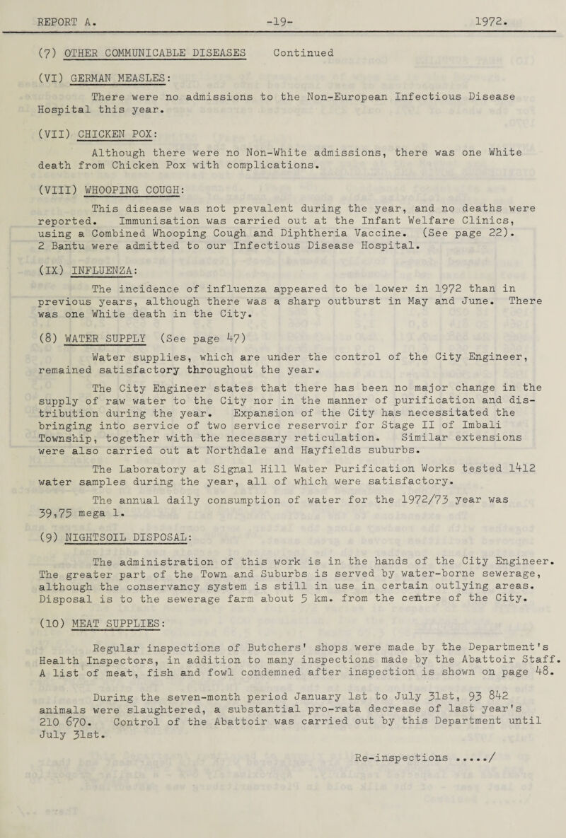 (7) OTHER COMMUNICABLE DISEASES Continued (VI) GERMAN MEASLES: There were no admissions to the Non-European Infectious Disease Hospital this year. (VII) CHICKEN POX: Although there were no Non-White admissions, there was one White death from Chicken Pox with complications. (VIII) WHOOPING COUGH: This disease was not prevalent during the year, and no deaths were reported. Immunisation was carried out at the Infant Welfare Clinics, using a Combined Whooping Cough and Diphtheria Vaccine. (See page 22). 2 Bantu were admitted to our Infectious Disease Hospital. (IX) INFLUENZA: The incidence of influenza appeared to be lower in 1972 than in previous years, although there was a sharp outburst in May and June. There was one White death in the City. (8) WATER SUPPLY (See page 47) Water supplies, which are under the control of the City Engineer, remained satisfactory throughout the year. The City Engineer states that there has been no major change in the supply of raw water to the City nor in the manner of purification and dis¬ tribution during the year. Expansion of the City has necessitated the bringing into service of two service reservoir for Stage II of Imbali Township, together with the necessary reticulation. Similar extensions were also carried out at Northdale and Hayfields suburbs. The Laboratory at Signal Hill Water Purification Works tested l4l2 water samples during the year, all of which were satisfactory. The annual daily consumption of water for the 1972/73 year was 39,73 mega 1. (9) NIGHTSOIL DISPOSAL: The administration of this work is in the hands of the City Engineer. The greater part of the Town and Suburbs is served by water-borne sewerage, although the conservancy system is still in use in certain outlying areas. Disposal is to the sewerage farm about 3 km. from the cefitre of the City. (10) MEAT SUPPLIES: Regular inspections of Butchers' shops were made by the Department's Health Inspectors, in addition to many inspections made by the Abattoir Staff. A list of meat, fish and fowl condemned after inspection is shown on page 48. During the seven-month period January 1st to July 31st, 93 842 animals were slaughtered, a substantial pro-rata decrease of last year's 210 670. Control of the Abattoir was carried out by this Department until July 31st. Re-inspections /