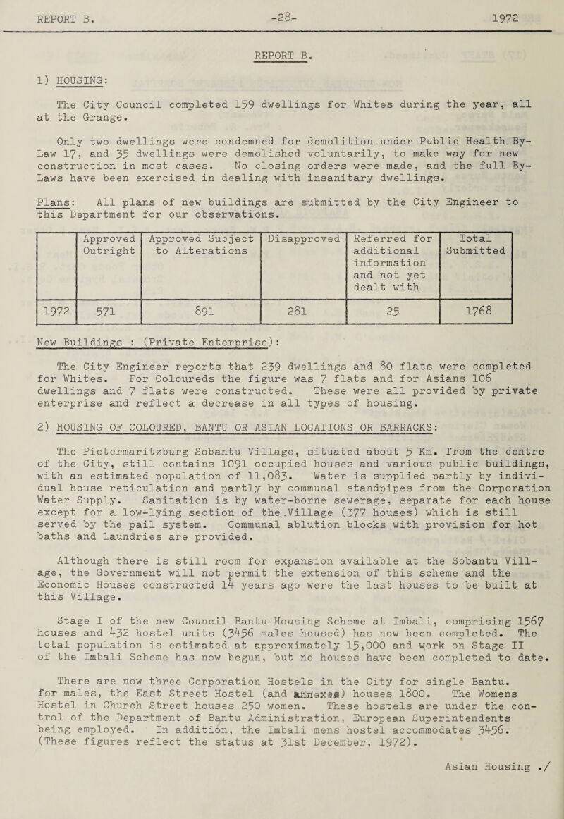 -28- REPORT B. 1) HOUSING: The City Council completed 159 dwellings for Whites during the year, all at the Grange. Only two dwellings were condemned for demolition under Public Health By- Law 17, and 35 dwellings were demolished voluntarily, to make way for new construction in most cases. No closing orders were made, and the full By- Laws have been exercised in dealing with insanitary dwellings. Plans: All plans of new buildings are submitted by the City Engineer to this Department for our observations. Approved Outright Approved Subject to Alterations Disapproved Referred for additional information and not yet dealt with Total Submitted 1972 571 891 281 25 1768 New Buildings : (Private Enterprise): The City Engineer reports that 239 dwellings and 80 flats were completed for Whites. For Coloureds the figure was 7 flats and for Asians I06 dwellings and 7 flats were constructed. These were all provided by private enterprise and reflect a decrease in all types of housing. 2) HOUSING OF COLOURED, BANTU OR ASIAN LOCATIONS OR BARRACKS: The Pietermaritzburg Sobantu Village, situated about 5 Km. from the centre of the City, still contains I09I occupied houses and various public buildings, with an estimated population of 11,083. Water is supplied partly by indivi¬ dual house reticulation and partly by communal standpipes from the Corporation Water Supply. Sanitation is by water-borne sewerage, separate for each house except for a low-lying section of the .Village (377 houses) which is still served by the pail system. Communal ablution blocks with provision for hot baths and laundries are provided. Although there is still room for expansion available at the Sobantu Vill¬ age, the Government will not permit the extension of this scheme and the Economic Houses constructed l4 years ago were the last houses to be built at this Village. Stage I of the new Council Bantu Housing Scheme at Imbali, comprising I567 houses and 432 hostel units (3458 males housed) has now been completed. The total population is estimated at approximately 15,000 and work on Stage II of the Imbali Scheme has now begun, but no houses have been completed to date. There are now three Corporation Hostels in the City for single Bantu, for males, the East Street Hostel (and ahhextiii) houses 1800. The Womens Hostel in Church Street houses 250 women. These hostels are under the con¬ trol of the Department of Bantu Admiinistration, European Superintendents being employed. In addition, the Imbali mens hostel accommodates 3456. (These figures reflect the status at 31st December, 1972). Asian Housing ./