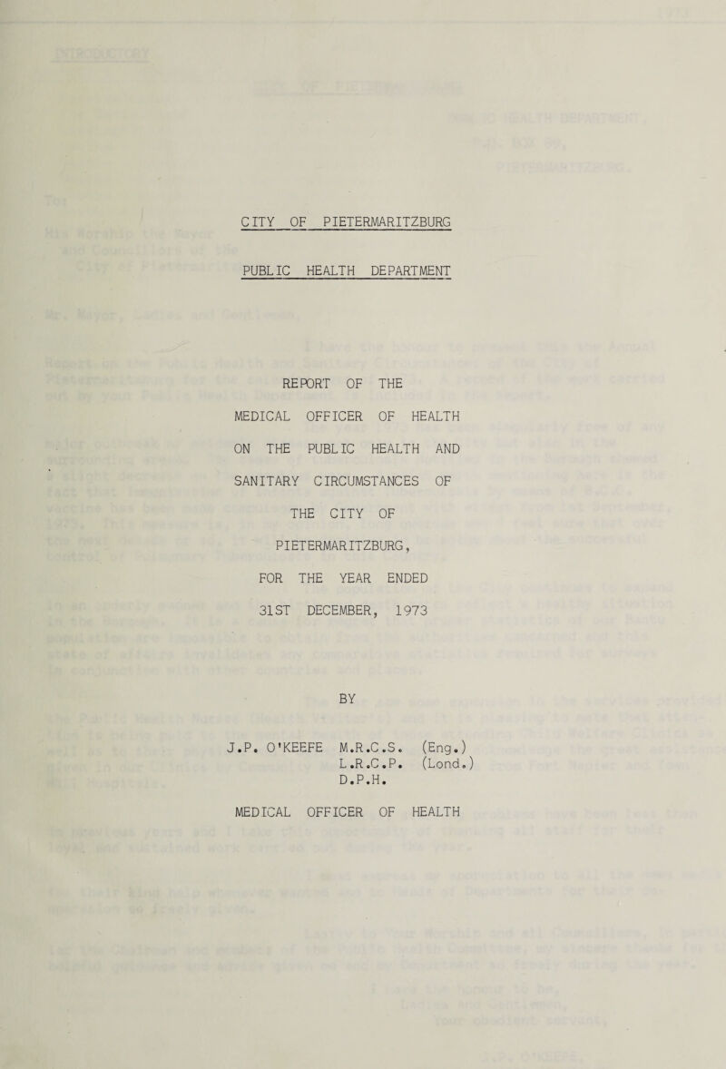 PUBLIC HEALTH DEPARTMENT REPORT OF THE MEDICAL OFFICER OF HEALTH ON THE PUBLIC HEALTH AND SANITARY CIRCUMSTANCES OF THE CITY OF PIETERMARITZBURG, FOR THE YEAR ENDED 31ST DECEMBER, 1973 BY J.P. O'KEEFE M.R.C.S. (Eng,) L.R.C.P. (Lond») D.P.H.