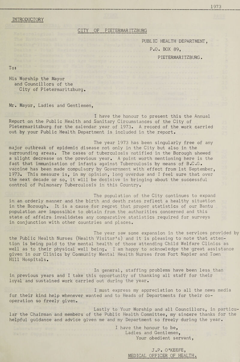 1973 INTRODUCTORY To: CITY OF PIETERMARITZBURG PUBLIC HEALTH DEPARTMENT, P.O. BOX 89, PIETERMARITZBURG. His Worship the Mayor and Councillors of the City of Pietermaritzburg, Mr. Mayor, Ladies and Gentlemen, I have the honour to present this the Annual Report on the Public Health and Sanitary Circumstances of the City of Pietermaritzburg for the calendar year of 1973. A record of the work carried out by your Public Health Department is included in the report. The year 1973 has been singularly free of any major outbreak of epidemic disease not only in the City but also in the surrounding areas. The cases of tuberculosis notified in the Borough shewed a slight decrease on the previous year, A point worth mentioning here is the fact that immunisation of infants against Tuberculosis by means of B.C.G. vaccine has been made compulsory by Government with effect from 1st September, 1973, This measure is, in my opinion, long overdue and I feel sure that over the next decade or so, it will be decisive in bringing about the successful control of Pulmonary Tuberculosis in this Country, The population of the City continues to expand in an orderly manner and the birth and death rates reflect a healthy situation in the Borough, It is a cause for regret that proper statistics of our Bantu population are impossible to obtain from the authorities concerned and this state of affairs invalidates any comparative statistics required for surveys in conjunction with other countries and places. The year saw some expansion in the services provided by the Public Health Nurses (Health Visitor’s) and it is pleasing to note that atten¬ tion is being paid to the mental health of those attending Child Welfare Clinics as well as to their physical well being. I am happy to acknowledge the great assistance given in our Clinics by Community Mental Health Nurses from Fort Napier and Town Hill Hospitals, In general, staffing problems have been less than in previous years and I take this opportunity of thanking all staff for their loyal and sustained work carried out during the year. I must express my appreciation to all the news media for their kind help whenever wanted and to Heads of Departments for their co¬ operation so freely given. Lastly to Your Worship and all Councillors, in particu¬ lar the Chairman and members of the Public Health Committee, my sincere thanks for the helpful guidance and advice given me and my Department so freely during the year, I have the honour to be, Ladies and Gentlemen, Your obedient servant. J.P. C’KEEFE, MEDICAL CFFICER CF HEALTH.