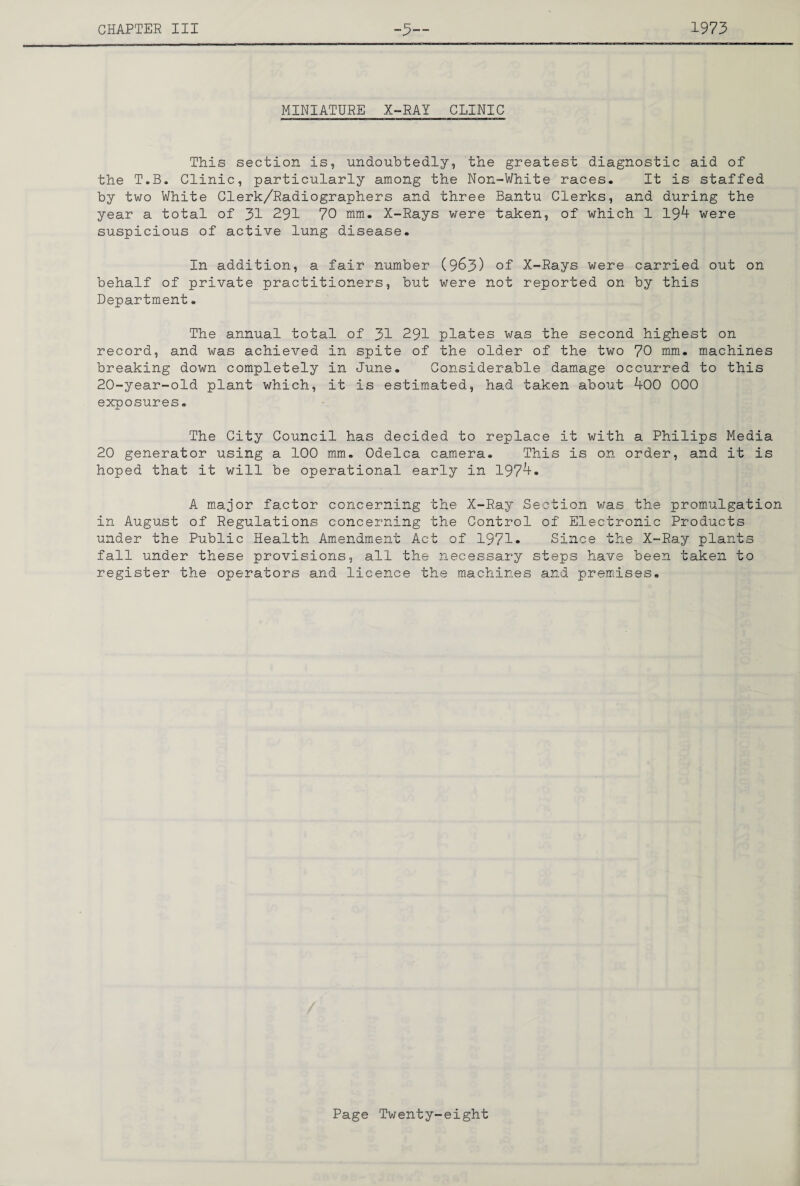 MINIATURE X-RAY CLINIC This section is, undoubtedly, the greatest diagnostic aid of the T.B. Clinic, particularly among the Non-White races. It is staffed by two White Clerk/Radiographers and three Bantu Clerks, and during the year a total of 31 291 70 mm. X-Rays were taken, of which 1 19^ were suspicious of active lung disease. In addition, a fair number (9^3) of X-Rays were carried out on behalf of private practitioners, but were not reported on by this Department. The annual total of 31 291 plates was the second highest on record, and was achieved in spite of the older of the two 70 mm. machines breaking down completely in June. Considerable damage occurred to this 20-year-old plant which, it is estimated, had taken about 400 000 exposures. The City Council has decided to replace it with a Philips Media 20 generator using a 100 mm, Odelca camera. This is on order, and it is hoped that it will be operational early in 197'^- A m.ajor factor concerning the X-Ray Section was the prom-ulgation in August of Regulations concerning the Control of Electronic Products under the Public Health Amendment Act of 1971- Since the X-Ray plants fall under these provisions, all the necessary steps have been taken to register the operators and licence the machines and prem.ises.