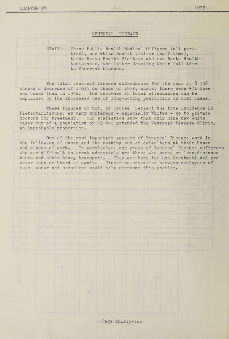 VENEREAL DISEASE STAFF: Three Public Health Medical Officers (all part- time), one White Health Visitor (half-time), three Bantu Health Visitors and two Bantu Health Assistants, the latter devoting their full-time to Venereal Disease- The total Venereal Disease attendances for the year at 8 33^ shewed a decrease of 1 013 on those of 1972, whilst there were 431 more new cases than in 1972. The decrease in total attendances can be explained by the increased use of long-acting penicillin on most cases. These figures do not, of course, reflect the true incidence in Pietermaritzburg, as many sufferers - especially Whites - go to private doctors for treatment. Our statistics show that only nine new White cases out of a population of 43 940 attended the Venereal Disease Clinic, an improbable proportion. One of the most important aspects of Venereal Disease work is the follow-up of cases and the seeking out of defaulters at their homes and places of work. In particular, one group of Venereal Disease ■ sufferers who are difficult to treat adequately are those who serve on long-distance buses and other heavy transport. They are here for one treatment and are never seen or heard of again. Closer co-operation between employers of such labour and ourselves would help overcome this problem,.