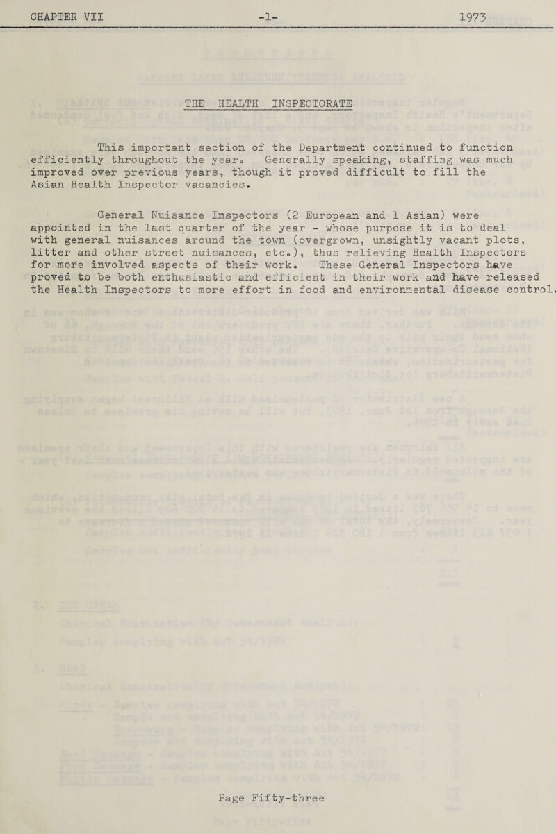 THE HEALTH INSPECTORATE This important section of the Department continued to function efficiently throughout the yearo Generally speaking, staffing was much improved over previous years, though it proved difficult to fill the Asian Health Inspector vacancies. General Nuisance Inspectors (2 European and 1 Asian) were appointed in the last quarter of the year - whose purpose it is to deal with general nuisances around the town (overgrown, unsightly vacant plots, litter and other street nuisances, etc.), thus relieving Health Inspectors for more involved aspects of their work. These General Inspectors have proved to be both enthusiastic and efficient in their work and have released the Health Inspectors to more effort in food and environmental disease control,