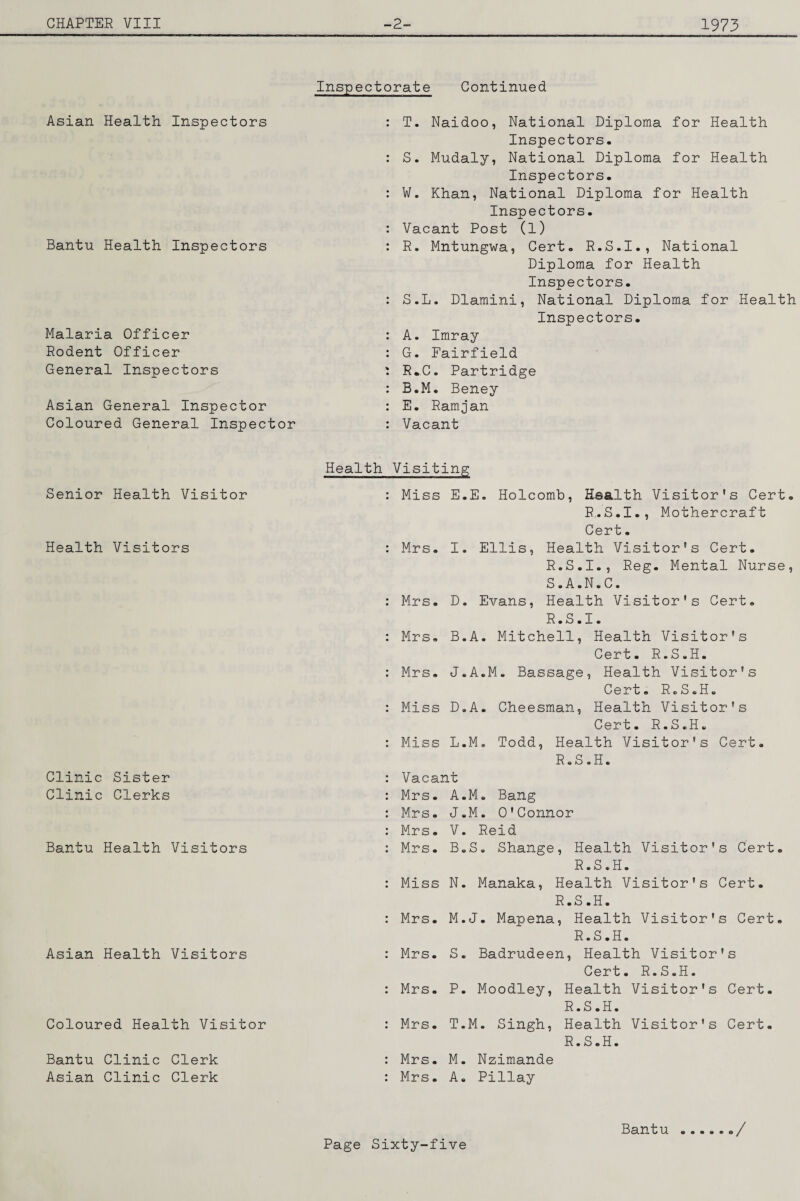 Asian Health Inspectors Bantu Health Inspectors Malaria Officer Rodent Officer General Inspectors Asian General Inspector Coloured General Inspector Senior Health Visitor Health Visitors Clinic Sister Clinic Clerks Bantu Health Visitors Asian Health Visitors Coloured Health Visitor Bantu Clinic Clerk Asian Clinic Clerk Inspectorate Continued : T. Naidoo, National Diploma for Health Inspectors. : S. Mudaly, National Diploma for Health Inspectors. : W. Khan, National Diploma for Health Inspectors. : Vacant Post (1) : R. Mntungwa, Cert. R.S.I., National Diploma for Health Inspectors. : S.L. Dlamini, National Diploma for Health Inspectors. : A. Imray : G. Fairfield : R*C. Partridge : B.M. Beney : E. Ramjan : Vacant Health Visiting : Miss E.E. Holcomb, Haalth Visitor's Cert. R.S.I., Mothercraft Cert. : Mrs, I. Ellis, Health Visitor's Cert. R. S.I., Reg. Mental Nurse, S. A.N.C. : Mrs. D. Evans, Health Visitor's Cert, R.S.I. : Mrs, B.A. Mitchell, Health Visitor's Cert. R.S.H. : Mrs, J.A.M. Bassage, Health Visitor's Cert. RcS.H. : Miss D.A. Cheesman, Health Visitor's Cert. R.S.H. : Miss L.M. Todd, Health Visitor's Cert. R.S.H. : Vacant : Mrs. A.M. Bang : Mrs. J.M. O'Connor : Mrs. V. Reid : Mrs. B.S. Shange, Health Visitor's Cert, R.S.H. : Miss N. Manaka, Health Visitor's Cert. R.S.H. : Mrs. M.J. Mapena, Health Visitor's Cert. R.S.H. ; Mrs. S. Badrudeen, Health Visitor's Cert. R.S.H. : Mrs, P. Moodley, Health Visitor's Cert. R.S.H. : Mrs. T.M. Singh, Health Visitor's Cert. R.S.H. : Mrs. M. Nzimande : Mrs. A. Pillay Bantu /