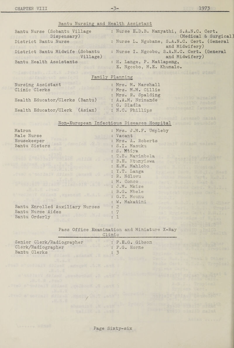 Bantu Nursing and Health Assistant Bantu Nurse (Sobantu Village Dispensary) District Bantu Nurse District Bantu Midwife (Sobantu Village) Bantu Health Assistants Nurse E.D»B. Manyathi, S.A.N.C. Cert. (Medical & Surgical) Nurse L. Ngubane, S.A.N.C. Cert. (General and Midwifery) Nurse I. Ngcobo, S.A.N.C. Cert. (General and Midwifery) H. Lange, P. Matlapeng, E. Ngcobo, M.E. Khumalo. Nursing Assistant Clinic Clerks Health Educator/Clerks (Bantu) Health Educator/Clerk (Asian) Mrso M. Marshall Mrs. MoM, Gillie Mrs. R. Spalding A.A.M. Nzimande G. Dladla N.C. Phillips Non-European Matron Male Nurse Housekeeper Bantu Sisters Bantu Enrolled Auxiliary Nurses Bantu Nurse Aides Bantu Orderly Infectious Diseases Hospital : MrSo J.M.F, Umpleby : Vacant : Mrs. A. Roberts : S.I. Masuku : S. Mtiya T. B. Mavimbela B.E. Ntunyiswa E.M. Mahlobo Y.T, Langa R, Ndlovu M. Conco J.M. Mkize B.G. Mbele G. T s. Mcunu W. Makatini 2 7 Pass Office Examination and Miniature X-Ray _Clinic Senior Clerk/Radiographer : P.E.G. Gibson Clerk/Radiographer : F.G. Horne Bantu Clerks : 3
