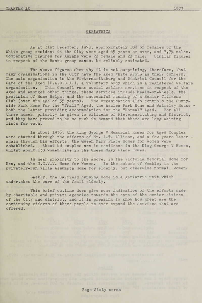 GERIATRICS As at 31st December, 1973i approximately 10^ of females of the White group resident in the City were aged 63 years or over, and 7-,7% males. Comparative figures for Asians were 2% female and Z% male. Similar figures in respect of the Bantu group cannot be reliably estimated. The above figures shew why it is not surprising, therefore, that many organisations in the City have the aged White group as their concern. The main organisation is the Pietermaritzburg and District Council for the Care of the Aged (P.A.D.C.A.), a voluntary body which is a registered welfare organisation. This Council runs social welfare services in respect of the Aged and amongst other things, these services include Meals-on-Wheels, the provision of Home Helps, and the successful running of a Senior Citizens Club (over the age of 33 years). The organisation also controls the Sunny- side Park Home for the Frail Aged, the Azalea Park Home and Walmsley House - both the latter providing accommodation for the Normal Aged. For all three homes, priority is given to citizens of Pietermaritzburg and District, and they have proved to be so much in demand that there are long waiting lists for each. In about 193^, the King George V Memorial Homes for Aged Couples were started through the efforts of Mr. A.T. Allison, and a few years later - again through his efforts, the Queen Mary Place Homes for Women were established. About 88 couples are in residence in the King George V Homes, whilst about I30 women live in the Queen Mary Place Homes. In near proximity to the above, is the Victoria Mem.orial Home for Men, and 'the N.C.V.V. Home for Women, In the suburb of Wembley is the privately-run Villa Assumpta Home for elderly, but otherwise normal, women. Lastly, the Garfield Nursing Home is a geriatric unit which undertakes the care of the frail elderly. This brief outline does give some indication of the efforts made by charitable and private agencies towards the care of the senior citizen of the City and district, and it is pleasing to know how great are the continuing efforts of these people to ever expand the services that are offered.
