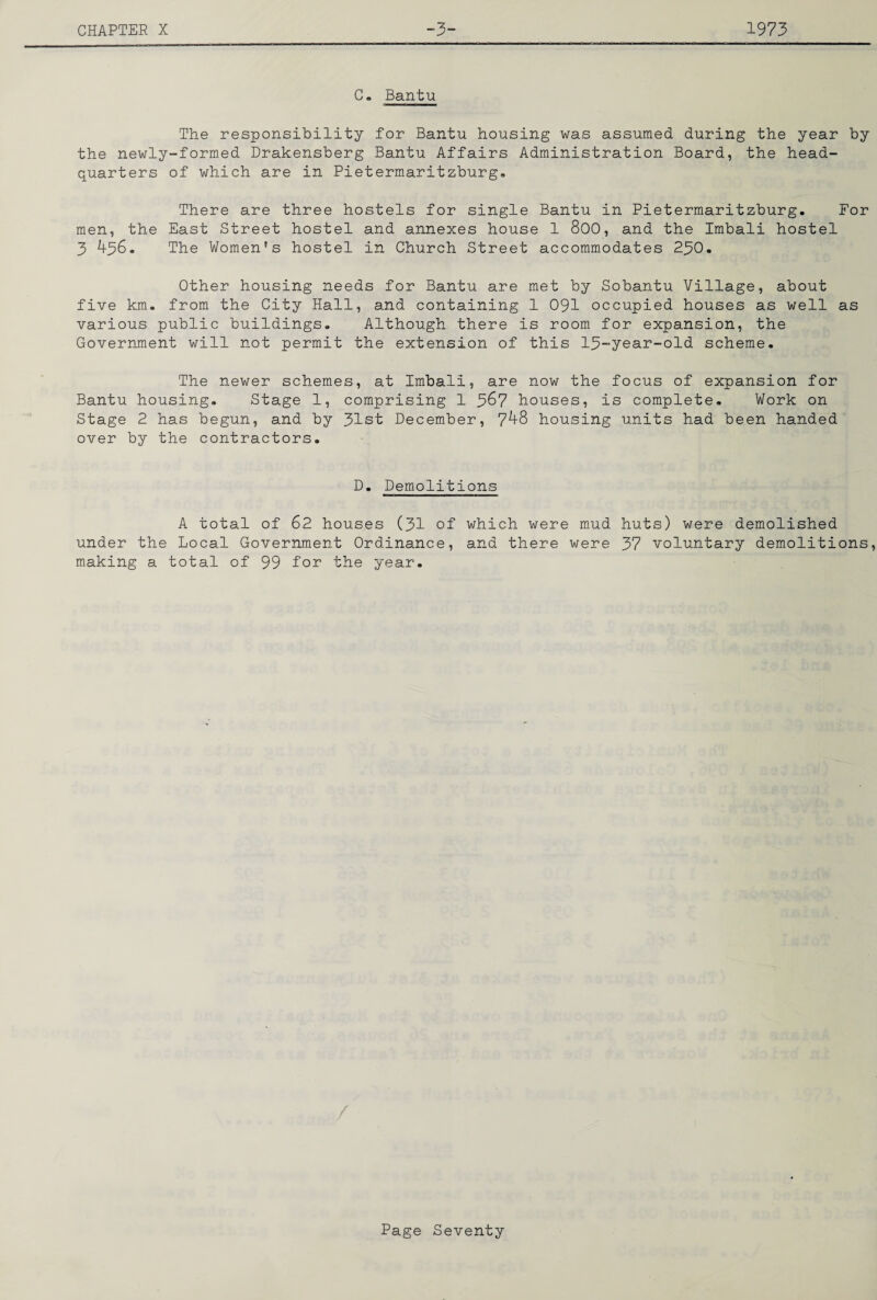 Ce Bantu The responsibility for Bantu housing was assumed during the year by the newly-formed Drakensberg Bantu Affairs Administration Board, the head¬ quarters of which are in Pietermaritzburg* There are three hostels for single Bantu in Pietermaritzburg. For men, the East Street hostel and annexes house 1 800, and the Imbali hostel 3 436. The Women's hostel in Church Street accommodates 23O. Other housing needs for Bantu are met by Sobantu Village, about five km. from the City Hall, and containing 1 09I occupied houses as well as various public buildings. Although there is room for expansion, the Government will not permit the extension of this 13“year-old scheme. The newer schemes, at Imbali, are now the focus of expansion for Bantu housing. Stage 1, comprising 1 3^7 houses, is complete. Work on Stage 2 has begun, and by 31st December, 748 housing units had been handed over by the contractors. D. Demolitions A total of 62 houses (31 of which were mud huts) were demolished under the Local Government Ordinance, and there were 37 voluntary demolitions, making a total of 99 for the year. Page Seventy