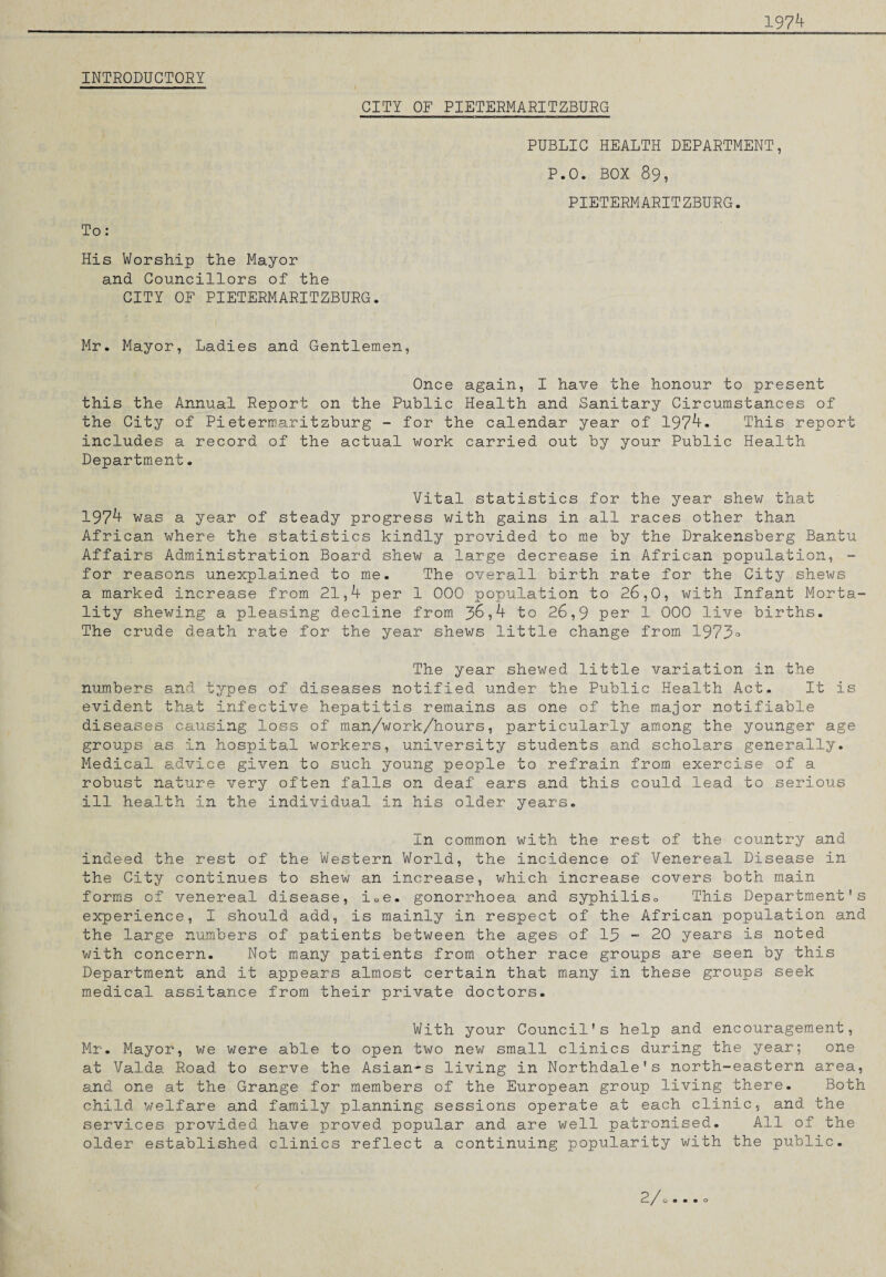 1974 INTRODUCTORY CITY OF PIETERMARITZBURG To: His Worship the Mayor and Councillors of the CITY OF PIETERMARITZBURG. PUBLIC HEALTH DEPARTMENT, P.0. BOX 89, PIETERMARITZBURG. Mr. Mayor, Ladies and Gentlemen, Once again, I have the honour to present this the Annual Report on the Public Health and Sanitary Circumstances of the City of Pietermaritzburg - for the calendar year of 1974. This report includes a record of the actual work carried out by your Public Health Department. Vital statistics for the year shew that 1974 was a year of steady progress with gains in all races other than African where the statistics kindly provided to me by the Drakensberg Bantu Affairs Administration Board shew a large decrease in African population, - for reasons unexplained to me. The overall birth rate for the City shews a marked increase from 21,4 per 1 000 population to 26,0, with Infant Morta¬ lity shewing a pleasing decline from 3^,4 to 26,9 per 1 000 live births. The crude death rate for the year shews little change from 1973° The year shewed little variation in the numbers and types of diseases notified under the Public Health Act. It is evident that infective hepatitis remains as one of the major notifiable diseases causing loss of man/work/hours, particularly among the younger age groups as in hospital workers, university students and scholars generally. Medical advice given to such young people to refrain from exercise of a robust nature very often falls on deaf ears and this could lead to serious ill health in the individual in his older years. In common with the rest of the country and indeed the rest of the Western World, the incidence of Venereal Disease in the City continues to shew an increase, which increase covers both main forms of venereal disease, iQe. gonorrhoea and syphiliso This Department's experience, I should add, is mainly in respect of the African population and the large numbers of patients between the ages of 13 - 20 years is noted with concern. Not many patients from other race groups are seen by this Department and it appears almost certain that many in these groups seek medical assitance from their private doctors. With your Council's help and encouragement, Mr. Mayor, we were able to open two new small clinics during the year; one at Valda Road to serve the Asian-s living in Northdale's north-eastern area, and one at the Grange for members of the European group living there. Both child welfare and family planning sessions operate at each clinic, and the services provided have proved popular and are well patronised. All of the older established clinics reflect a continuing popularity with the public. 2 / C— / o • • • o