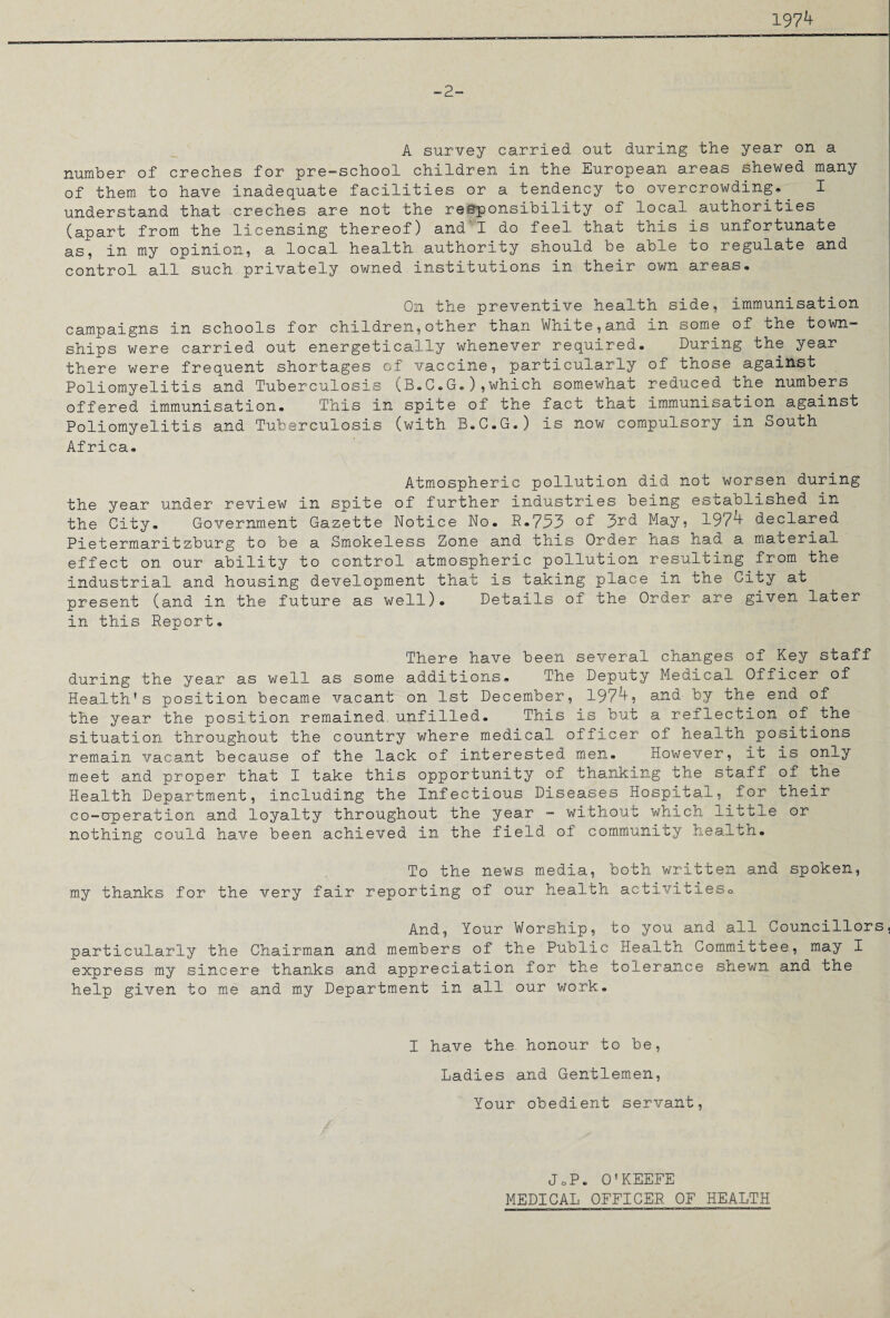 197^ -2- A survey carried out during the year on a number of creches for pre-school children in the European areas shewed many of them to have inadequate facilities or a tendency to overcrowding. I understand that creches are not the responsibility of local authorities (apart from the licensing thereof) and I do feel that this is unfortunate as, in my opinion, a local health authority should be able to regulate and control all such privately owned institutions in their own areas* On the preventive health side, immunisation campaigns in schools for children,other than White,and in some of the town¬ ships were carried out energetically whenever required. During the year there were frequent shortages of vaccine, particularly of those against Poliomyelitis and Tuberculosis (B.C.G.),which somewhat reduced the numbers offered immunisation. This in spite of the fact that immunisation against Poliomyel.itis and Tuberculosis (with B.C.G. ) is now compulsory in South Africa. Atmospheric pollution did not worsen during the year under review in spite of further industries being established in the City. Government Gazette Notice No. R.733 of 3rd May, 197^ declared Pietermaritzburg to be a Smokeless Zone and this Order has had a material effect on our ability to control atmospheric pollution resulting from the industrial and housing development that is taking place in the City at present (and in the future as well). Details of the Order are given later in this Report. There have been several changes of Key staff during the year as well as some additions. The Deputy Medical Officer of Health's position became vacant on 1st December, 197^? and by the end of the year the position remained.unfilled. This is but a reflection of the situation throughout the country where medical officer of health positions remain vacant because of the lack of interested men. However, it is only meet and proper that I take this opportunity of thanking the staff of the Health Department, including the Infectious Diseases Hospital, for their co-operation and loyalty throughout the year - without which little or nothing could have been achieved in the field of community health. To the news media, both written and spoken, my thanks for the very fair reporting of our health activitieso And, Your Worship, to you and all Councillors, particularly the Chairman and members of the Public Health Committee, may I express my sincere thanks and appreciation for the tolerance shewn and the help given to me and my Department in all our work. I have the honour to be, Ladies and Gentlemen, Your obedient servant, JoP. O'KEEFE