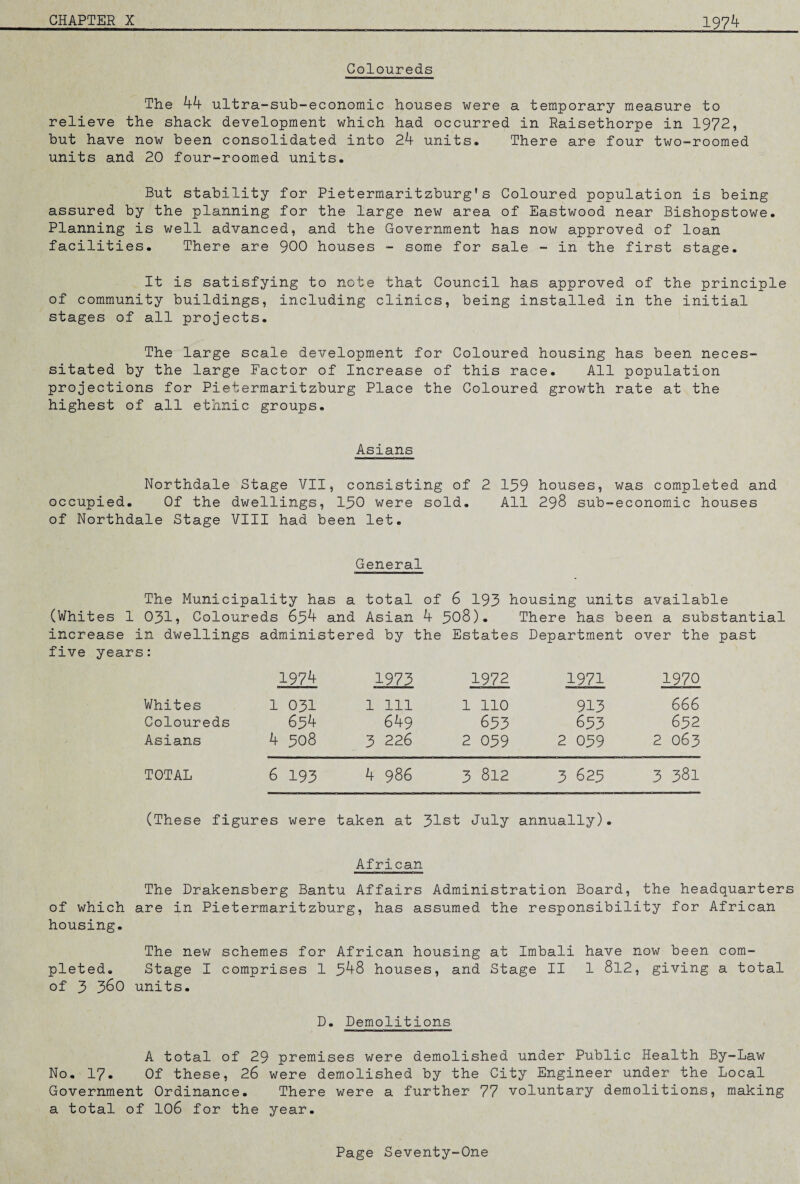 Coloureds The 44 ultra-sub-economic houses were a temporary measure to relieve the shack development which had occurred in Raisethorpe in 1972, but have now been consolidated into 24 units. There are four two-roomed units and 20 four-roomed units. But stability for Pietermaritzburg's Coloured population is being assured by the planning for the large new area of Eastwood near Bishopstowe. Planning is well advanced, and the Government has now approved of loan facilities. There are 900 houses - some for sale - in the first stage. It is satisfying to note that Council has approved of the principle of community buildings, including clinics, being installed in the initial stages of all projects. The large scale development for Coloured housing has been neces¬ sitated by the large Factor of Increase of this race. All population projections for Pietermaritzburg Place the Coloured growth rate at the highest of all ethnic groups. Asians Northdale Stage VII, consisting of 2 139 houses, was completed and occupied. Of the dwellings, 130 were sold. All 298 sub-economic houses of Northdale Stage VIII had been let. General The Municipality has a total of 6 193 housing units available (Whites 1 031, Coloureds 634 and Asian 4 308). There has been a substantial increase in dwellings administered by the Estates Department over the past five years: 1974 1973 1972 1971 1970 Whites 1 031 1 111 1 110 913 666 Coloureds 634 649 653 653 632 Asians 4 308 3 226 2 039 2 039 2 063 TOTAL 6 193 4 986 3 812 3 625 3 381 (These figures were taken at 31st July annually). African The Drakensberg Bantu Affairs Administration Board, the headquarters of which are in Pietermaritzburg, has assumed the responsibility for African housing. The new schemes for African housing at Imbali have now been com¬ pleted. Stage I comprises 1 348 houses, and Stage II 1 812, giving a total of 3 360 units. D. Demolitions A total of 29 premises were demolished under Public Health By-Law No. 17. Of these, 26 were demolished by the City Engineer under the Local Government Ordinance. There were a further 77 voluntary demolitions, making a total of 106 for the year.