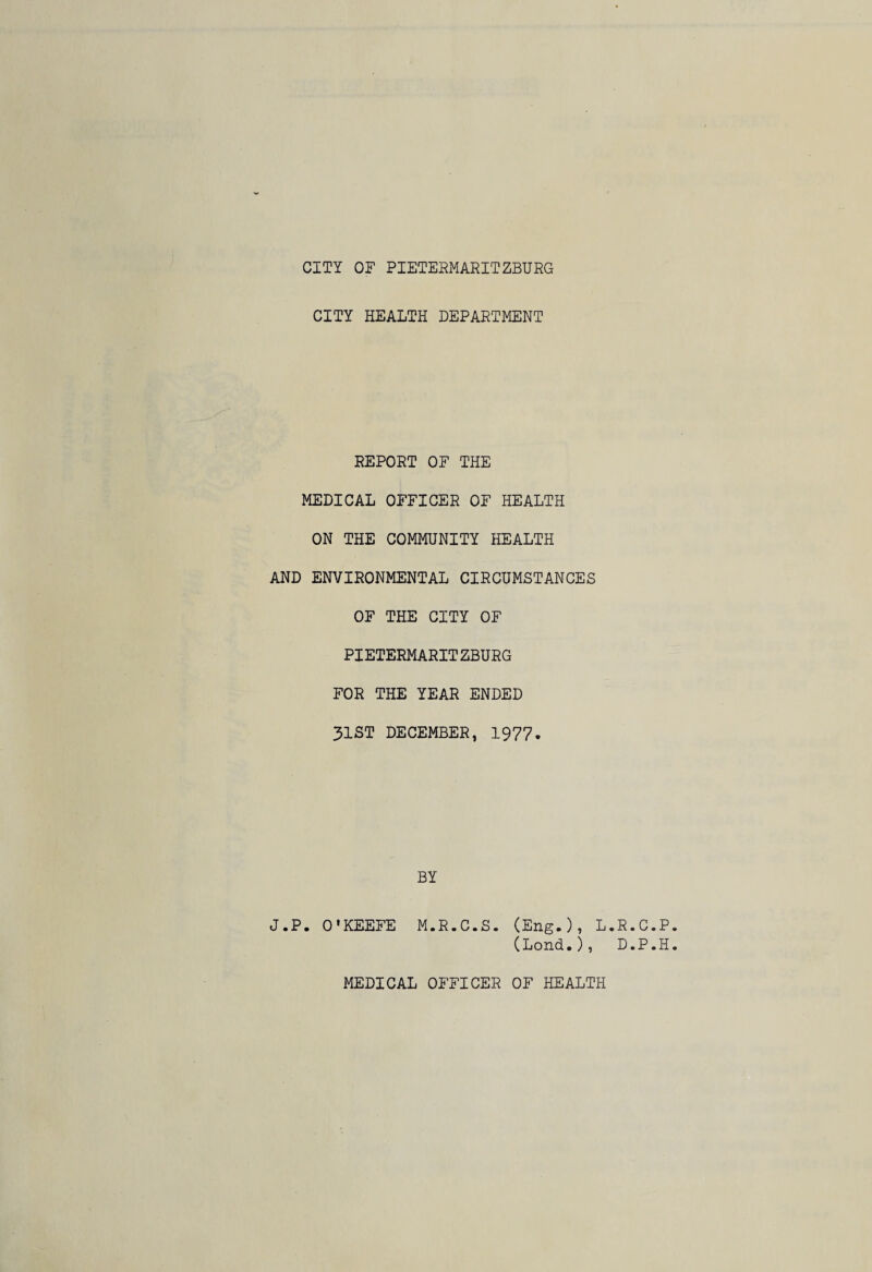 CITY HEALTH DEPARTMENT REPORT OF THE MEDICAL OFFICER OF HEALTH ON THE COMMUNITY HEALTH AND ENVIRONMENTAL CIRCUMSTANCES OF THE CITY OF PIETERMARITZBURG FOR THE YEAR ENDED 31ST DECEMBER, 1977. BY J.P. O'KEEFE M.R.C.S. (Eng.), L.R.C.P (Lond.), D.P.H