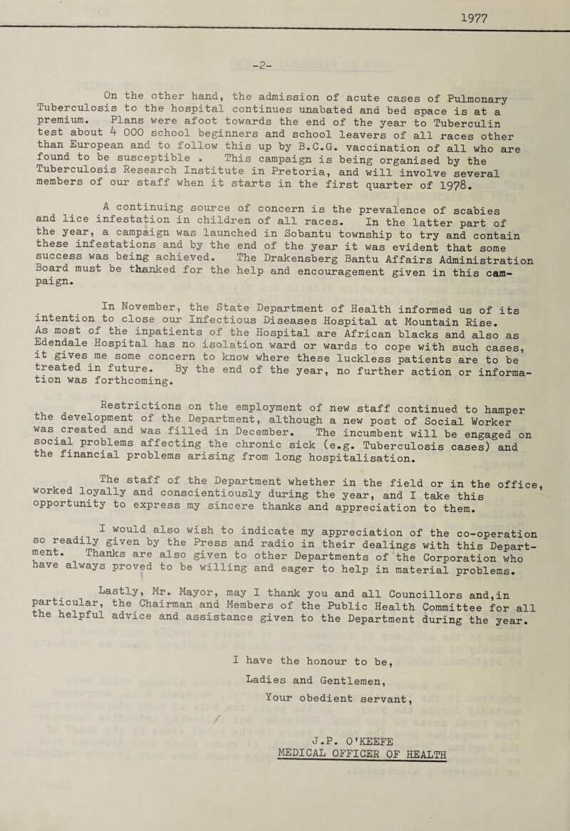 1977 -2- On the other hand, the admission of acute cases of Pulmonary Tuberculosis to the hospital continues unabated and bed space is at a premium. Plans were afoot towards the end of the year to Tuberculin test about 4 000 school beginners and school leavers of all races other than European and to follow this up by B.C.G. vaccination of all who are found to be susceptible • This campaign is being organised by the Tuberculosis Research Institute in Pretoria, and will involve several members of our staff when it starts in the first quarter of 1978. A continuing source of concern is the prevalence of scabies and lice infestation in children of all races. In the latter part of the year, a campaign was launched in Sobantu township to try and contain these infestations and by the end of the year it was evident that some success was being achieved. The Drakensberg Bantu Affairs Administration Board must be thanked for the help and encouragement given in this cam¬ paign. In November, the State Department of Health informed us of its intention to close our Infectious Diseases Hospital at Mountain Rise. As most of the inpatients of the Hospital are African blacks and also as Edendale Hospital has no isolation ward or wards to cope with such cases, it gives me some concern to know where these luckless patients are to be treated in future. By the end of the year, no further action or informa¬ tion was forthcoming. Restrictions on the employment of new staff continued to hamper the development of the Department, although a new post of Social Worker was created and was filled in December. The incumbent will be engaged on social problems affecting the chronic sick (e.g. Tuberculosis cases) and the financial problems arising from long hospitalisation. The staff of the Department whether in the field or in the office worked loyally and conscientiously during the year, and I take this opportunity to express my sincere thanks and appreciation to them. I would also wish to indicate my appreciation of the co-operation so readily given by the Press and radio in their dealings with this Depart¬ ment. Thanks are also given to other Departments of the Corporation who have always proved to be willing and eager to help in material problems. Lastly, Mr. Mayor, may I thank you and all Councillors and,in particular, the Chairman and Members of the Public Health Committee for all the helpful advice and assistance given to the Department during the year. I have the honour to be, Ladies and Gentlemen, Your obedient servant, / J.P. O'KEEFE