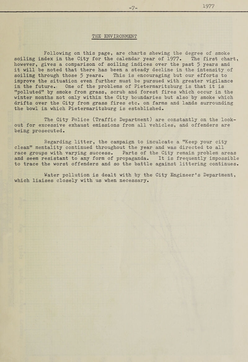 -7- 1977 THE ENVIRONMENT Following on this page, are charts shewing the degree of smoke soiling index in the City for the calendar year of 1977. The first chart, however, gives a comparison of soiling indices over the past 9 years and it will be noted that there has been a steady decline in the intensity of soiling through those 9 years. This is encouraging but our efforts to improve the situation even further must be pursued with greater vigilance in the future. One of the problems of Pietermaritzburg is that it is polluted by smoke from grass, scrub and forest fires which occur in the winter months not only within the City boundaries but also by smoke which drifts over the City from grass fires etc. on farms and lands surrounding the bowl in which Pietermaritzburg is established. The City Police (Traffic Department) are constantly on the look¬ out for excessive exhaust emissions from all vehicles, and offenders are being prosecuted. Regarding litter, the campaign to inculcate a Keep your city clean mentality continued throughout the year and was directed to all race groups with varying success. Parts of the City remain problem areas and seem resistant to any form of propaganda. It is frequently impossible to trace the worst offenders and so the battle against littering continues. Water pollution is dealt with by the City Engineer’s Department, which liaises closely with us when necessary.